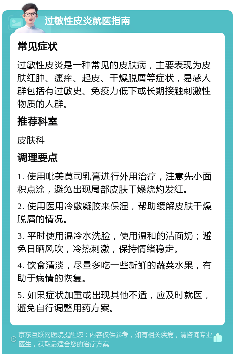 过敏性皮炎就医指南 常见症状 过敏性皮炎是一种常见的皮肤病，主要表现为皮肤红肿、瘙痒、起皮、干燥脱屑等症状，易感人群包括有过敏史、免疫力低下或长期接触刺激性物质的人群。 推荐科室 皮肤科 调理要点 1. 使用吡美莫司乳膏进行外用治疗，注意先小面积点涂，避免出现局部皮肤干燥烧灼发红。 2. 使用医用冷敷凝胶来保湿，帮助缓解皮肤干燥脱屑的情况。 3. 平时使用温冷水洗脸，使用温和的洁面奶；避免日晒风吹，冷热刺激，保持情绪稳定。 4. 饮食清淡，尽量多吃一些新鲜的蔬菜水果，有助于病情的恢复。 5. 如果症状加重或出现其他不适，应及时就医，避免自行调整用药方案。