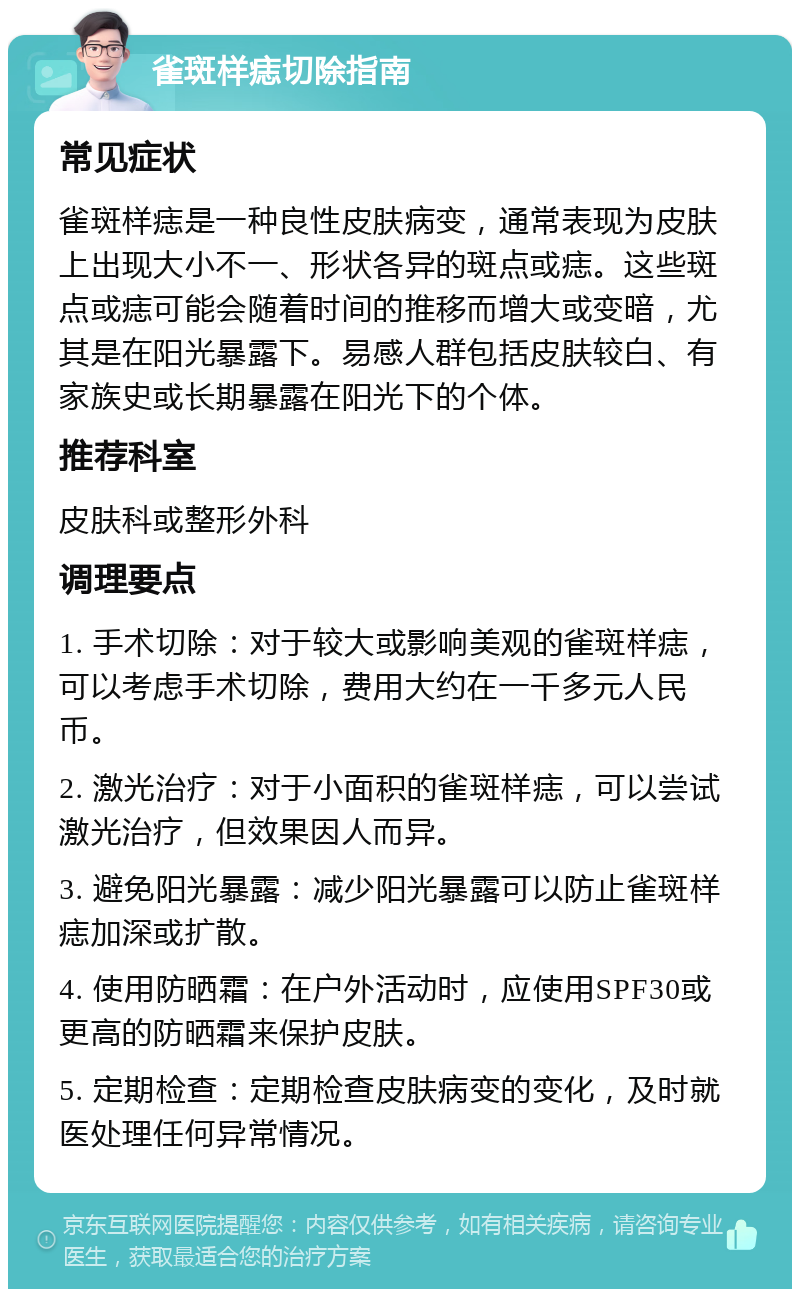 雀斑样痣切除指南 常见症状 雀斑样痣是一种良性皮肤病变，通常表现为皮肤上出现大小不一、形状各异的斑点或痣。这些斑点或痣可能会随着时间的推移而增大或变暗，尤其是在阳光暴露下。易感人群包括皮肤较白、有家族史或长期暴露在阳光下的个体。 推荐科室 皮肤科或整形外科 调理要点 1. 手术切除：对于较大或影响美观的雀斑样痣，可以考虑手术切除，费用大约在一千多元人民币。 2. 激光治疗：对于小面积的雀斑样痣，可以尝试激光治疗，但效果因人而异。 3. 避免阳光暴露：减少阳光暴露可以防止雀斑样痣加深或扩散。 4. 使用防晒霜：在户外活动时，应使用SPF30或更高的防晒霜来保护皮肤。 5. 定期检查：定期检查皮肤病变的变化，及时就医处理任何异常情况。