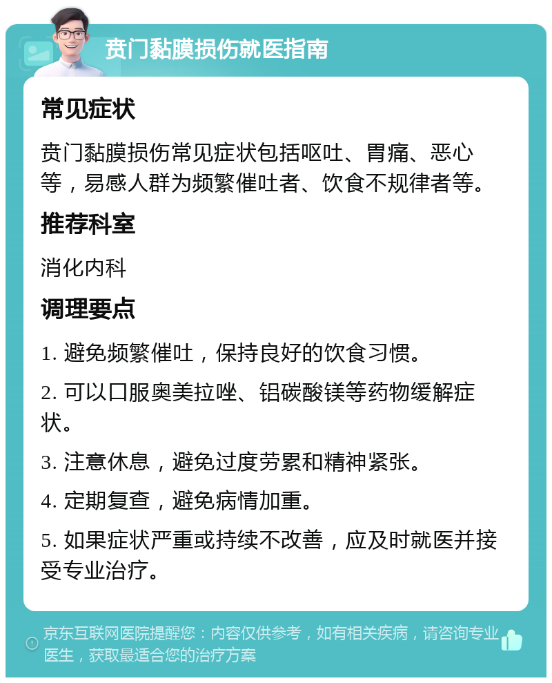 贲门黏膜损伤就医指南 常见症状 贲门黏膜损伤常见症状包括呕吐、胃痛、恶心等，易感人群为频繁催吐者、饮食不规律者等。 推荐科室 消化内科 调理要点 1. 避免频繁催吐，保持良好的饮食习惯。 2. 可以口服奥美拉唑、铝碳酸镁等药物缓解症状。 3. 注意休息，避免过度劳累和精神紧张。 4. 定期复查，避免病情加重。 5. 如果症状严重或持续不改善，应及时就医并接受专业治疗。