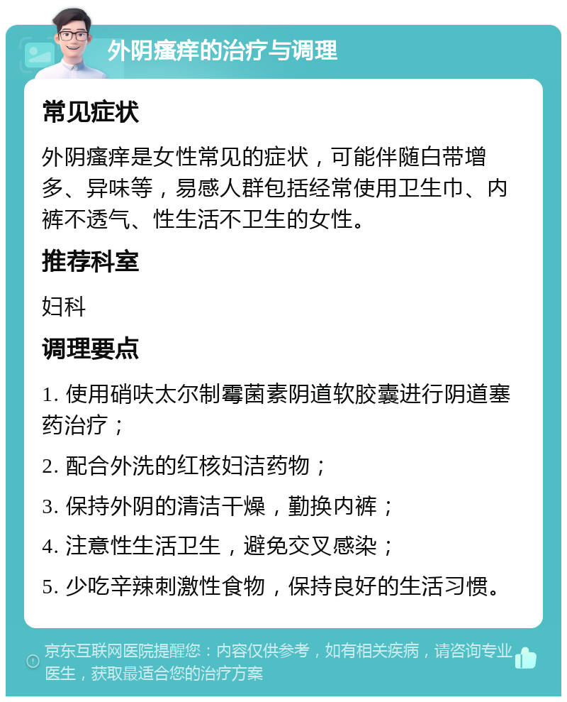 外阴瘙痒的治疗与调理 常见症状 外阴瘙痒是女性常见的症状，可能伴随白带增多、异味等，易感人群包括经常使用卫生巾、内裤不透气、性生活不卫生的女性。 推荐科室 妇科 调理要点 1. 使用硝呋太尔制霉菌素阴道软胶囊进行阴道塞药治疗； 2. 配合外洗的红核妇洁药物； 3. 保持外阴的清洁干燥，勤换内裤； 4. 注意性生活卫生，避免交叉感染； 5. 少吃辛辣刺激性食物，保持良好的生活习惯。