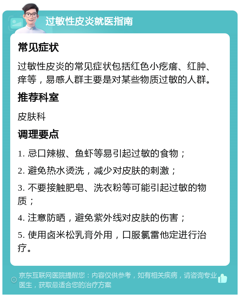 过敏性皮炎就医指南 常见症状 过敏性皮炎的常见症状包括红色小疙瘩、红肿、痒等，易感人群主要是对某些物质过敏的人群。 推荐科室 皮肤科 调理要点 1. 忌口辣椒、鱼虾等易引起过敏的食物； 2. 避免热水烫洗，减少对皮肤的刺激； 3. 不要接触肥皂、洗衣粉等可能引起过敏的物质； 4. 注意防晒，避免紫外线对皮肤的伤害； 5. 使用卤米松乳膏外用，口服氯雷他定进行治疗。