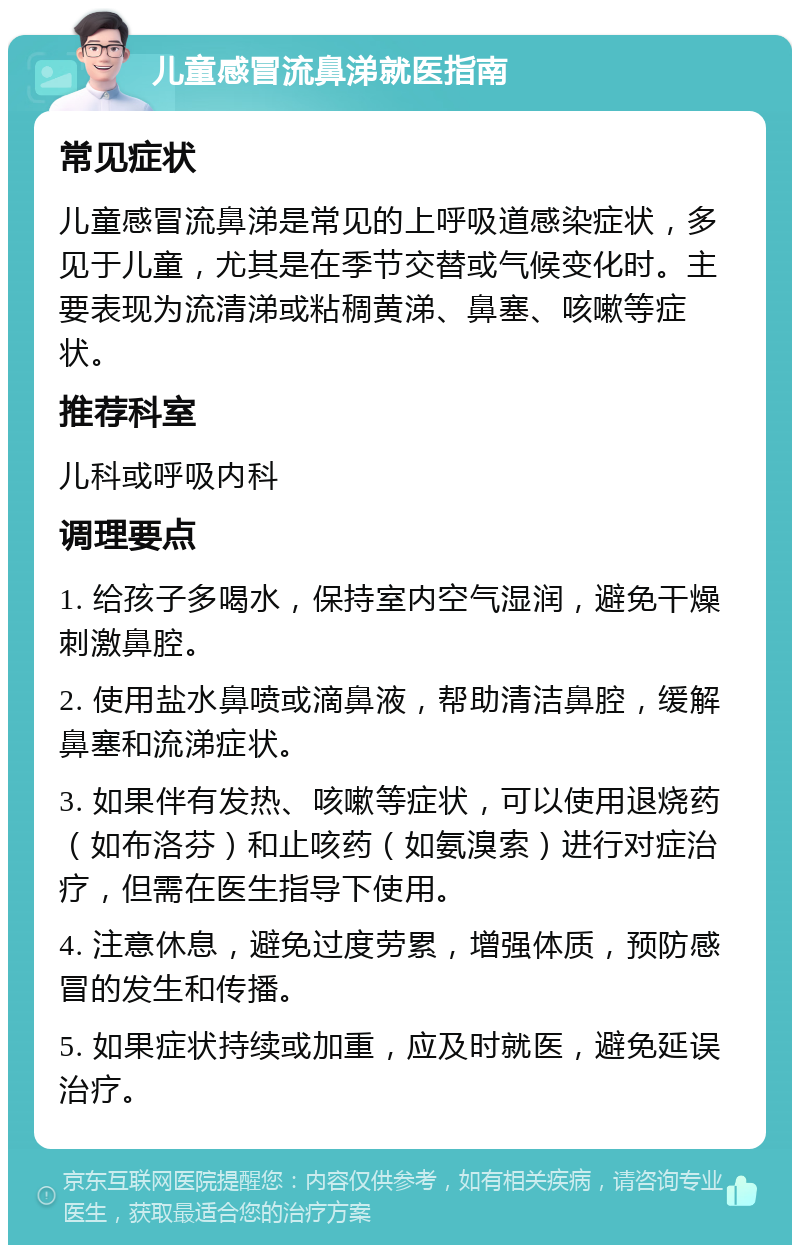 儿童感冒流鼻涕就医指南 常见症状 儿童感冒流鼻涕是常见的上呼吸道感染症状，多见于儿童，尤其是在季节交替或气候变化时。主要表现为流清涕或粘稠黄涕、鼻塞、咳嗽等症状。 推荐科室 儿科或呼吸内科 调理要点 1. 给孩子多喝水，保持室内空气湿润，避免干燥刺激鼻腔。 2. 使用盐水鼻喷或滴鼻液，帮助清洁鼻腔，缓解鼻塞和流涕症状。 3. 如果伴有发热、咳嗽等症状，可以使用退烧药（如布洛芬）和止咳药（如氨溴索）进行对症治疗，但需在医生指导下使用。 4. 注意休息，避免过度劳累，增强体质，预防感冒的发生和传播。 5. 如果症状持续或加重，应及时就医，避免延误治疗。