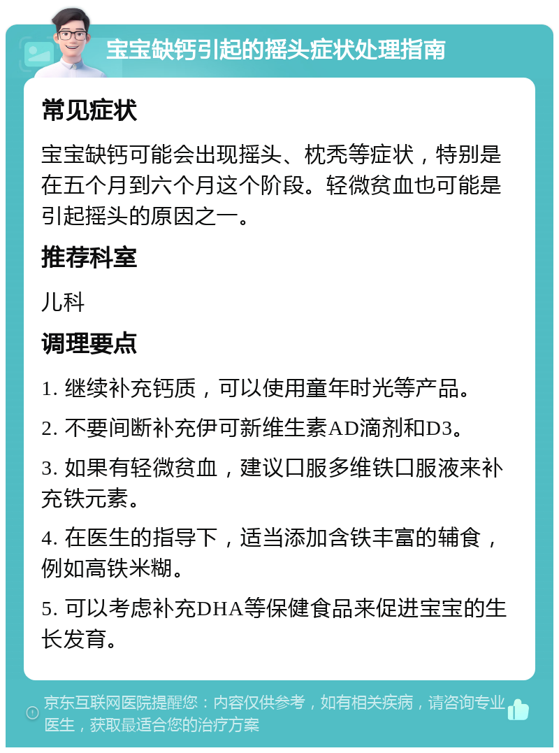 宝宝缺钙引起的摇头症状处理指南 常见症状 宝宝缺钙可能会出现摇头、枕秃等症状，特别是在五个月到六个月这个阶段。轻微贫血也可能是引起摇头的原因之一。 推荐科室 儿科 调理要点 1. 继续补充钙质，可以使用童年时光等产品。 2. 不要间断补充伊可新维生素AD滴剂和D3。 3. 如果有轻微贫血，建议口服多维铁口服液来补充铁元素。 4. 在医生的指导下，适当添加含铁丰富的辅食，例如高铁米糊。 5. 可以考虑补充DHA等保健食品来促进宝宝的生长发育。