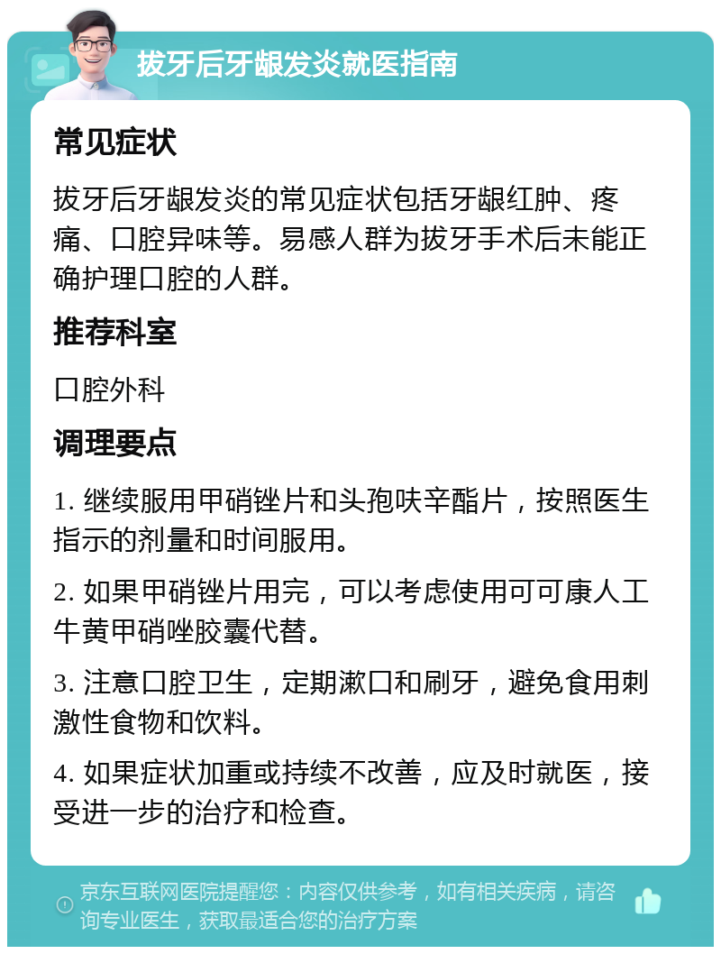 拔牙后牙龈发炎就医指南 常见症状 拔牙后牙龈发炎的常见症状包括牙龈红肿、疼痛、口腔异味等。易感人群为拔牙手术后未能正确护理口腔的人群。 推荐科室 口腔外科 调理要点 1. 继续服用甲硝锉片和头孢呋辛酯片，按照医生指示的剂量和时间服用。 2. 如果甲硝锉片用完，可以考虑使用可可康人工牛黄甲硝唑胶囊代替。 3. 注意口腔卫生，定期漱口和刷牙，避免食用刺激性食物和饮料。 4. 如果症状加重或持续不改善，应及时就医，接受进一步的治疗和检查。