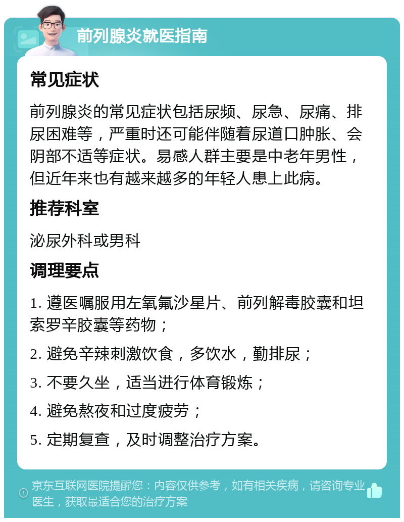 前列腺炎就医指南 常见症状 前列腺炎的常见症状包括尿频、尿急、尿痛、排尿困难等，严重时还可能伴随着尿道口肿胀、会阴部不适等症状。易感人群主要是中老年男性，但近年来也有越来越多的年轻人患上此病。 推荐科室 泌尿外科或男科 调理要点 1. 遵医嘱服用左氧氟沙星片、前列解毒胶囊和坦索罗辛胶囊等药物； 2. 避免辛辣刺激饮食，多饮水，勤排尿； 3. 不要久坐，适当进行体育锻炼； 4. 避免熬夜和过度疲劳； 5. 定期复查，及时调整治疗方案。