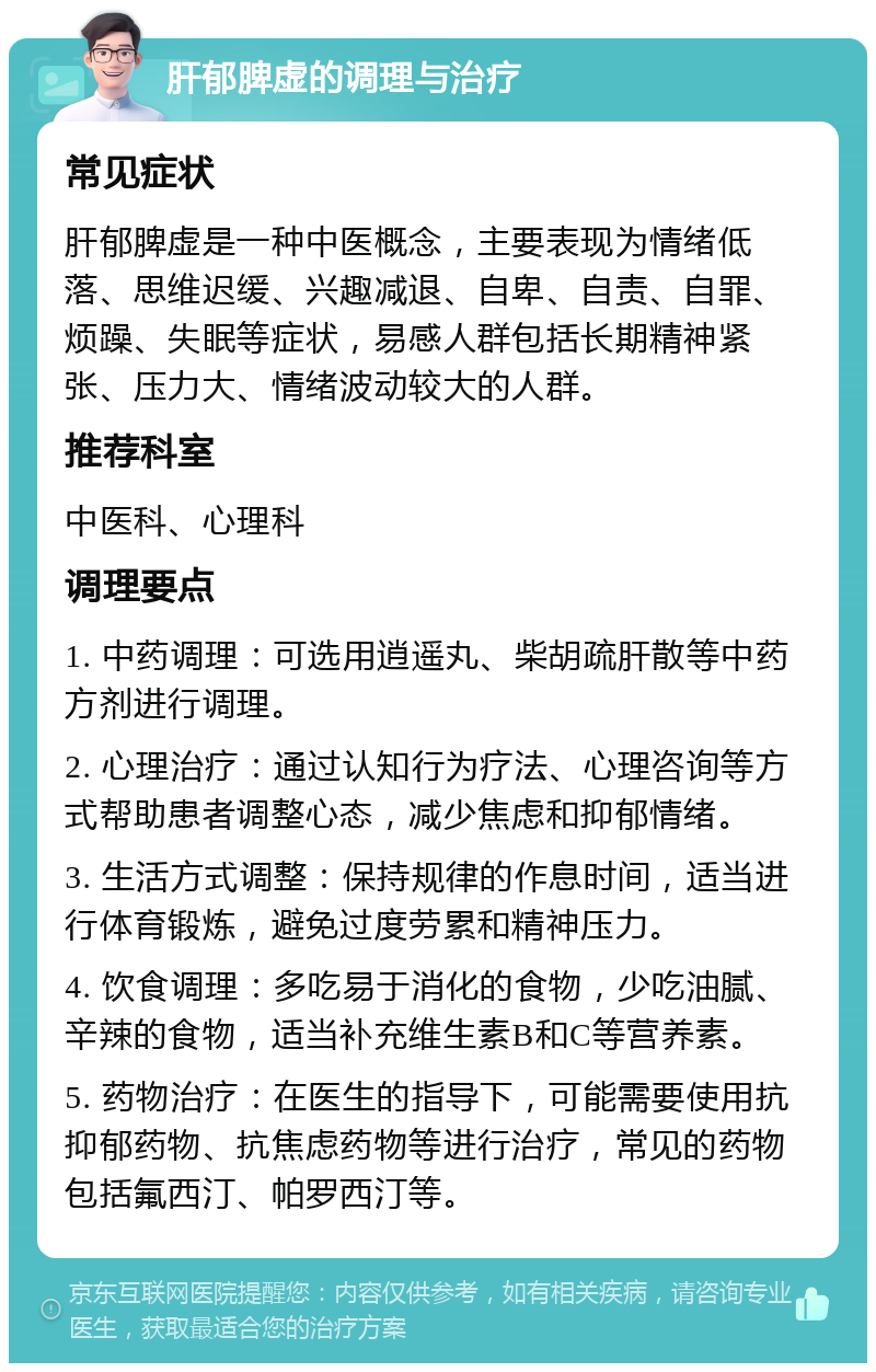 肝郁脾虚的调理与治疗 常见症状 肝郁脾虚是一种中医概念，主要表现为情绪低落、思维迟缓、兴趣减退、自卑、自责、自罪、烦躁、失眠等症状，易感人群包括长期精神紧张、压力大、情绪波动较大的人群。 推荐科室 中医科、心理科 调理要点 1. 中药调理：可选用逍遥丸、柴胡疏肝散等中药方剂进行调理。 2. 心理治疗：通过认知行为疗法、心理咨询等方式帮助患者调整心态，减少焦虑和抑郁情绪。 3. 生活方式调整：保持规律的作息时间，适当进行体育锻炼，避免过度劳累和精神压力。 4. 饮食调理：多吃易于消化的食物，少吃油腻、辛辣的食物，适当补充维生素B和C等营养素。 5. 药物治疗：在医生的指导下，可能需要使用抗抑郁药物、抗焦虑药物等进行治疗，常见的药物包括氟西汀、帕罗西汀等。