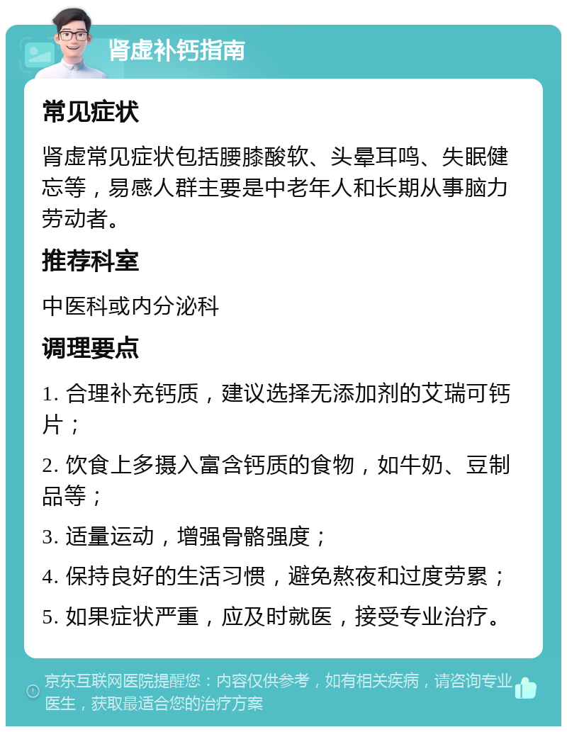 肾虚补钙指南 常见症状 肾虚常见症状包括腰膝酸软、头晕耳鸣、失眠健忘等，易感人群主要是中老年人和长期从事脑力劳动者。 推荐科室 中医科或内分泌科 调理要点 1. 合理补充钙质，建议选择无添加剂的艾瑞可钙片； 2. 饮食上多摄入富含钙质的食物，如牛奶、豆制品等； 3. 适量运动，增强骨骼强度； 4. 保持良好的生活习惯，避免熬夜和过度劳累； 5. 如果症状严重，应及时就医，接受专业治疗。