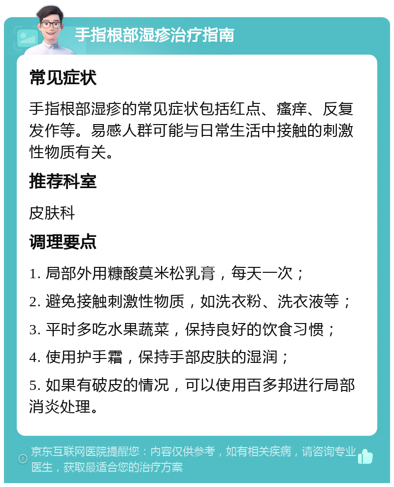 手指根部湿疹治疗指南 常见症状 手指根部湿疹的常见症状包括红点、瘙痒、反复发作等。易感人群可能与日常生活中接触的刺激性物质有关。 推荐科室 皮肤科 调理要点 1. 局部外用糠酸莫米松乳膏，每天一次； 2. 避免接触刺激性物质，如洗衣粉、洗衣液等； 3. 平时多吃水果蔬菜，保持良好的饮食习惯； 4. 使用护手霜，保持手部皮肤的湿润； 5. 如果有破皮的情况，可以使用百多邦进行局部消炎处理。