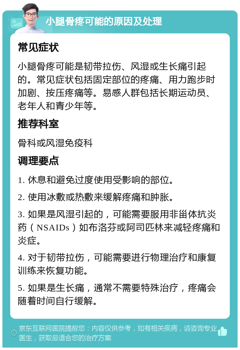 小腿骨疼可能的原因及处理 常见症状 小腿骨疼可能是韧带拉伤、风湿或生长痛引起的。常见症状包括固定部位的疼痛、用力跑步时加剧、按压疼痛等。易感人群包括长期运动员、老年人和青少年等。 推荐科室 骨科或风湿免疫科 调理要点 1. 休息和避免过度使用受影响的部位。 2. 使用冰敷或热敷来缓解疼痛和肿胀。 3. 如果是风湿引起的，可能需要服用非甾体抗炎药（NSAIDs）如布洛芬或阿司匹林来减轻疼痛和炎症。 4. 对于韧带拉伤，可能需要进行物理治疗和康复训练来恢复功能。 5. 如果是生长痛，通常不需要特殊治疗，疼痛会随着时间自行缓解。