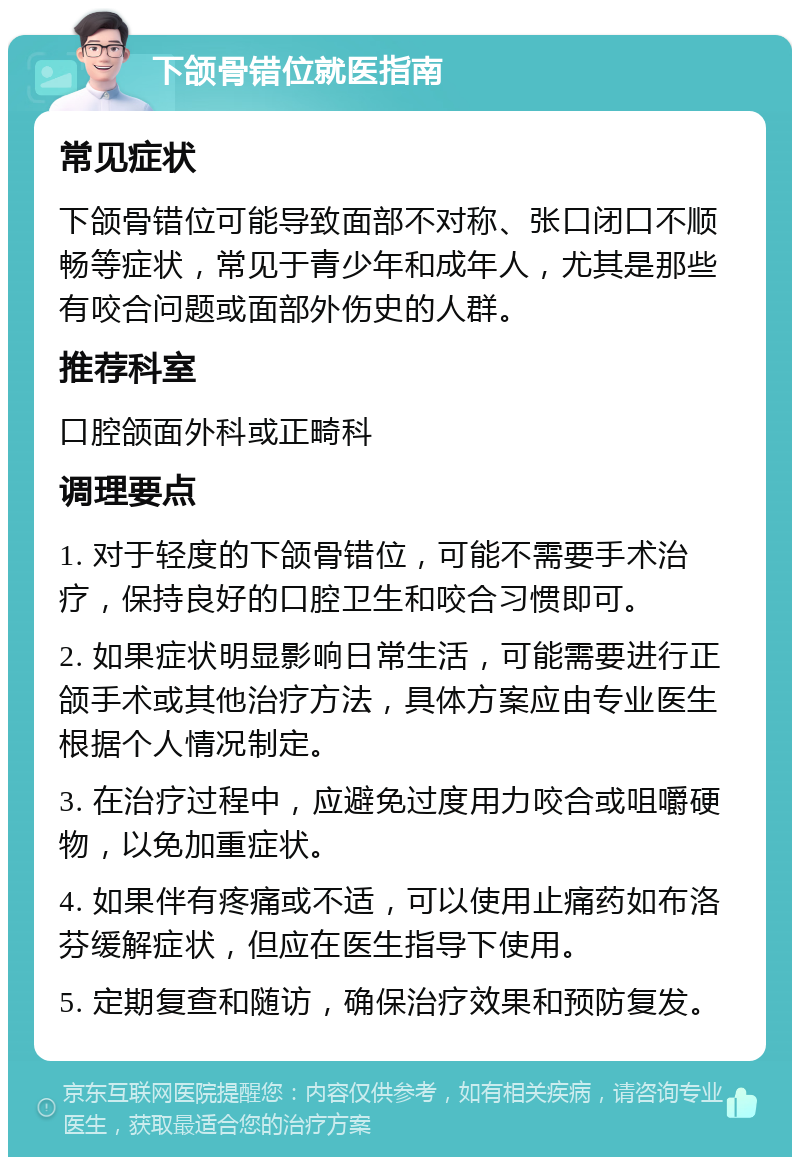 下颌骨错位就医指南 常见症状 下颌骨错位可能导致面部不对称、张口闭口不顺畅等症状，常见于青少年和成年人，尤其是那些有咬合问题或面部外伤史的人群。 推荐科室 口腔颌面外科或正畸科 调理要点 1. 对于轻度的下颌骨错位，可能不需要手术治疗，保持良好的口腔卫生和咬合习惯即可。 2. 如果症状明显影响日常生活，可能需要进行正颌手术或其他治疗方法，具体方案应由专业医生根据个人情况制定。 3. 在治疗过程中，应避免过度用力咬合或咀嚼硬物，以免加重症状。 4. 如果伴有疼痛或不适，可以使用止痛药如布洛芬缓解症状，但应在医生指导下使用。 5. 定期复查和随访，确保治疗效果和预防复发。