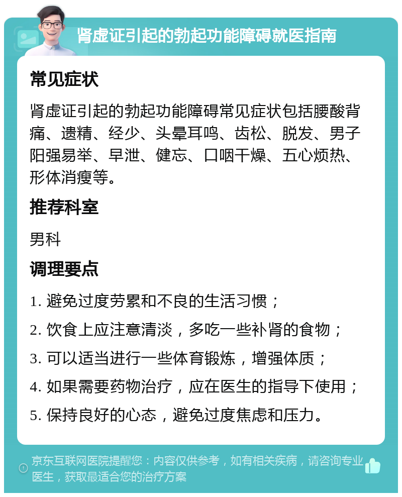 肾虚证引起的勃起功能障碍就医指南 常见症状 肾虚证引起的勃起功能障碍常见症状包括腰酸背痛、遗精、经少、头晕耳鸣、齿松、脱发、男子阳强易举、早泄、健忘、口咽干燥、五心烦热、形体消瘦等。 推荐科室 男科 调理要点 1. 避免过度劳累和不良的生活习惯； 2. 饮食上应注意清淡，多吃一些补肾的食物； 3. 可以适当进行一些体育锻炼，增强体质； 4. 如果需要药物治疗，应在医生的指导下使用； 5. 保持良好的心态，避免过度焦虑和压力。