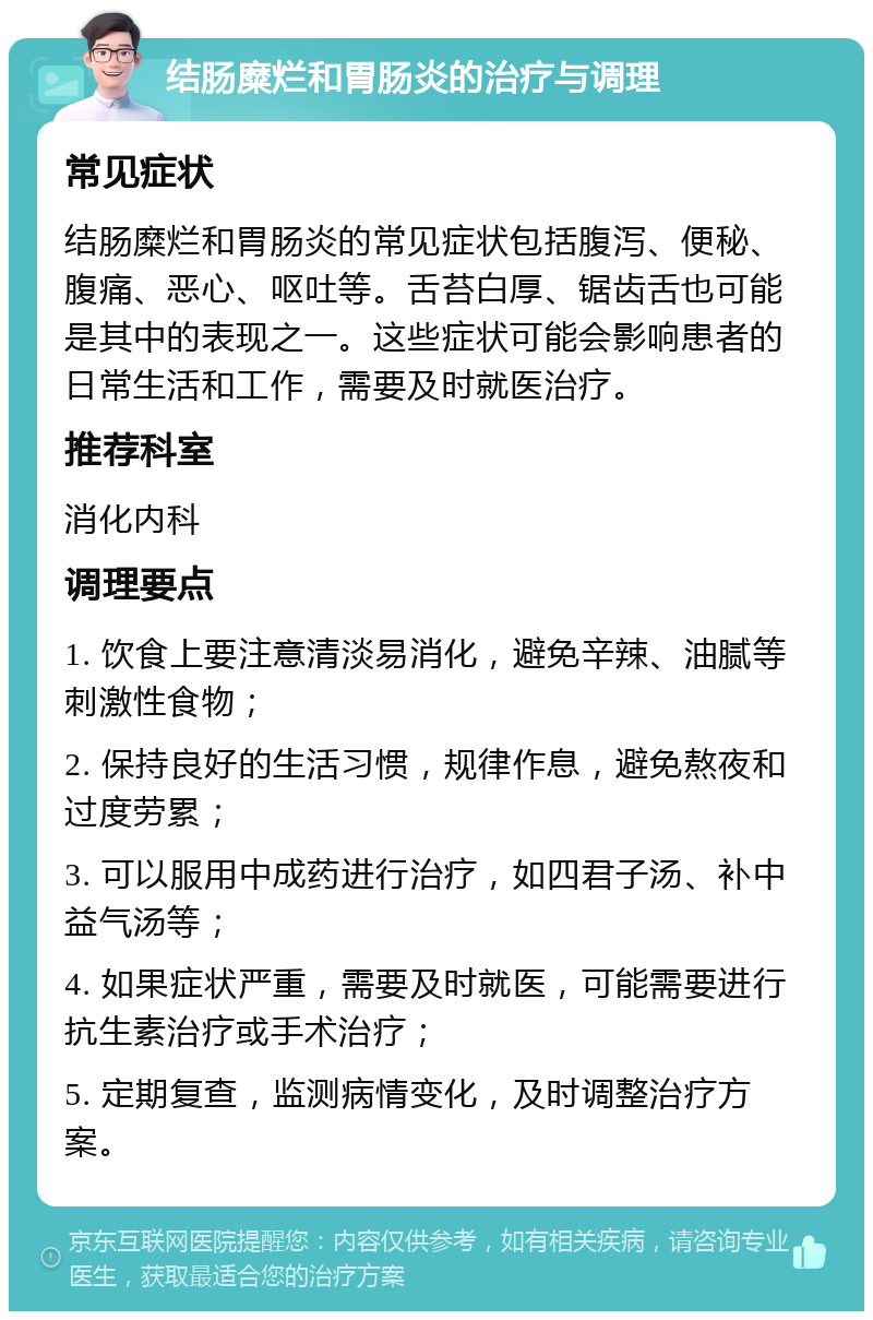 结肠糜烂和胃肠炎的治疗与调理 常见症状 结肠糜烂和胃肠炎的常见症状包括腹泻、便秘、腹痛、恶心、呕吐等。舌苔白厚、锯齿舌也可能是其中的表现之一。这些症状可能会影响患者的日常生活和工作，需要及时就医治疗。 推荐科室 消化内科 调理要点 1. 饮食上要注意清淡易消化，避免辛辣、油腻等刺激性食物； 2. 保持良好的生活习惯，规律作息，避免熬夜和过度劳累； 3. 可以服用中成药进行治疗，如四君子汤、补中益气汤等； 4. 如果症状严重，需要及时就医，可能需要进行抗生素治疗或手术治疗； 5. 定期复查，监测病情变化，及时调整治疗方案。