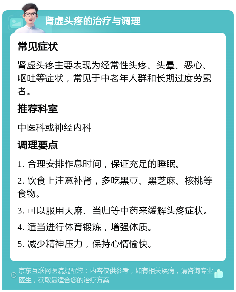 肾虚头疼的治疗与调理 常见症状 肾虚头疼主要表现为经常性头疼、头晕、恶心、呕吐等症状，常见于中老年人群和长期过度劳累者。 推荐科室 中医科或神经内科 调理要点 1. 合理安排作息时间，保证充足的睡眠。 2. 饮食上注意补肾，多吃黑豆、黑芝麻、核桃等食物。 3. 可以服用天麻、当归等中药来缓解头疼症状。 4. 适当进行体育锻炼，增强体质。 5. 减少精神压力，保持心情愉快。