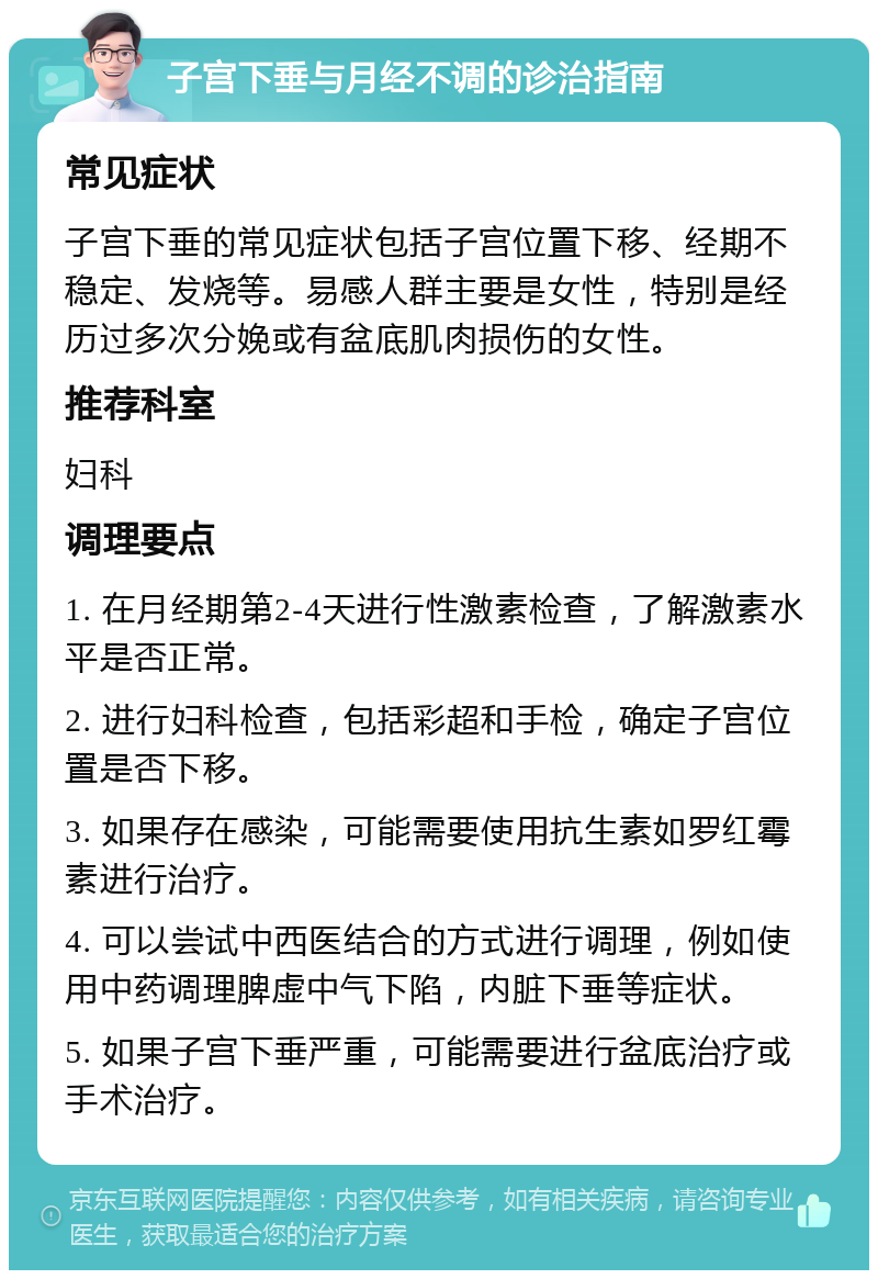 子宫下垂与月经不调的诊治指南 常见症状 子宫下垂的常见症状包括子宫位置下移、经期不稳定、发烧等。易感人群主要是女性，特别是经历过多次分娩或有盆底肌肉损伤的女性。 推荐科室 妇科 调理要点 1. 在月经期第2-4天进行性激素检查，了解激素水平是否正常。 2. 进行妇科检查，包括彩超和手检，确定子宫位置是否下移。 3. 如果存在感染，可能需要使用抗生素如罗红霉素进行治疗。 4. 可以尝试中西医结合的方式进行调理，例如使用中药调理脾虚中气下陷，内脏下垂等症状。 5. 如果子宫下垂严重，可能需要进行盆底治疗或手术治疗。