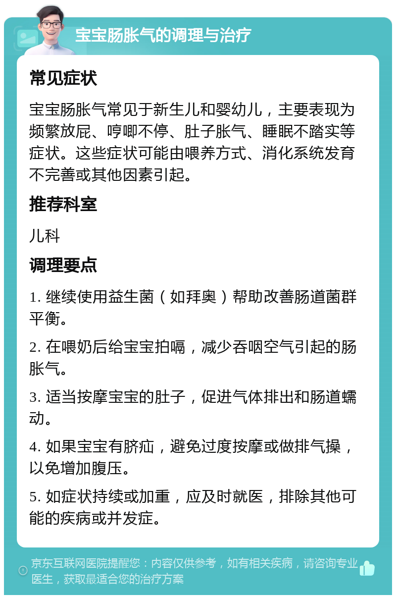 宝宝肠胀气的调理与治疗 常见症状 宝宝肠胀气常见于新生儿和婴幼儿，主要表现为频繁放屁、哼唧不停、肚子胀气、睡眠不踏实等症状。这些症状可能由喂养方式、消化系统发育不完善或其他因素引起。 推荐科室 儿科 调理要点 1. 继续使用益生菌（如拜奥）帮助改善肠道菌群平衡。 2. 在喂奶后给宝宝拍嗝，减少吞咽空气引起的肠胀气。 3. 适当按摩宝宝的肚子，促进气体排出和肠道蠕动。 4. 如果宝宝有脐疝，避免过度按摩或做排气操，以免增加腹压。 5. 如症状持续或加重，应及时就医，排除其他可能的疾病或并发症。