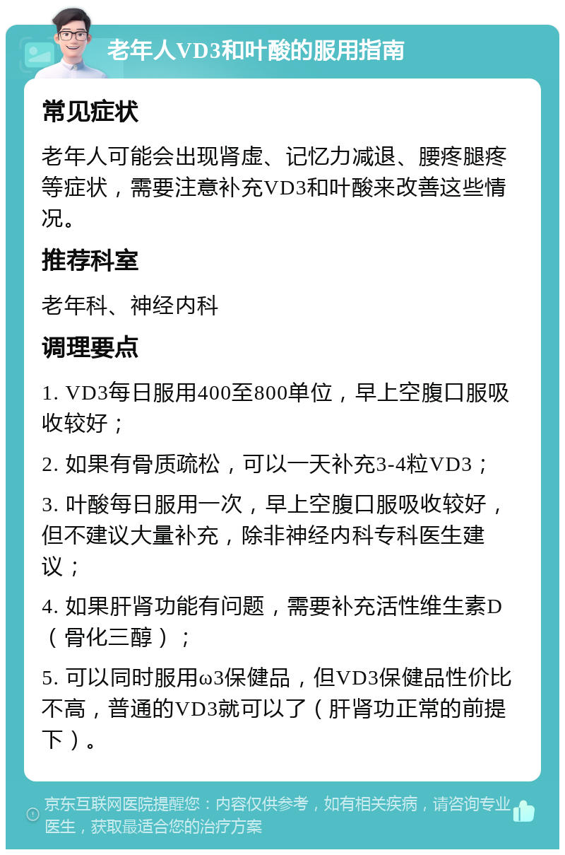 老年人VD3和叶酸的服用指南 常见症状 老年人可能会出现肾虚、记忆力减退、腰疼腿疼等症状，需要注意补充VD3和叶酸来改善这些情况。 推荐科室 老年科、神经内科 调理要点 1. VD3每日服用400至800单位，早上空腹口服吸收较好； 2. 如果有骨质疏松，可以一天补充3-4粒VD3； 3. 叶酸每日服用一次，早上空腹口服吸收较好，但不建议大量补充，除非神经内科专科医生建议； 4. 如果肝肾功能有问题，需要补充活性维生素D（骨化三醇）； 5. 可以同时服用ω3保健品，但VD3保健品性价比不高，普通的VD3就可以了（肝肾功正常的前提下）。