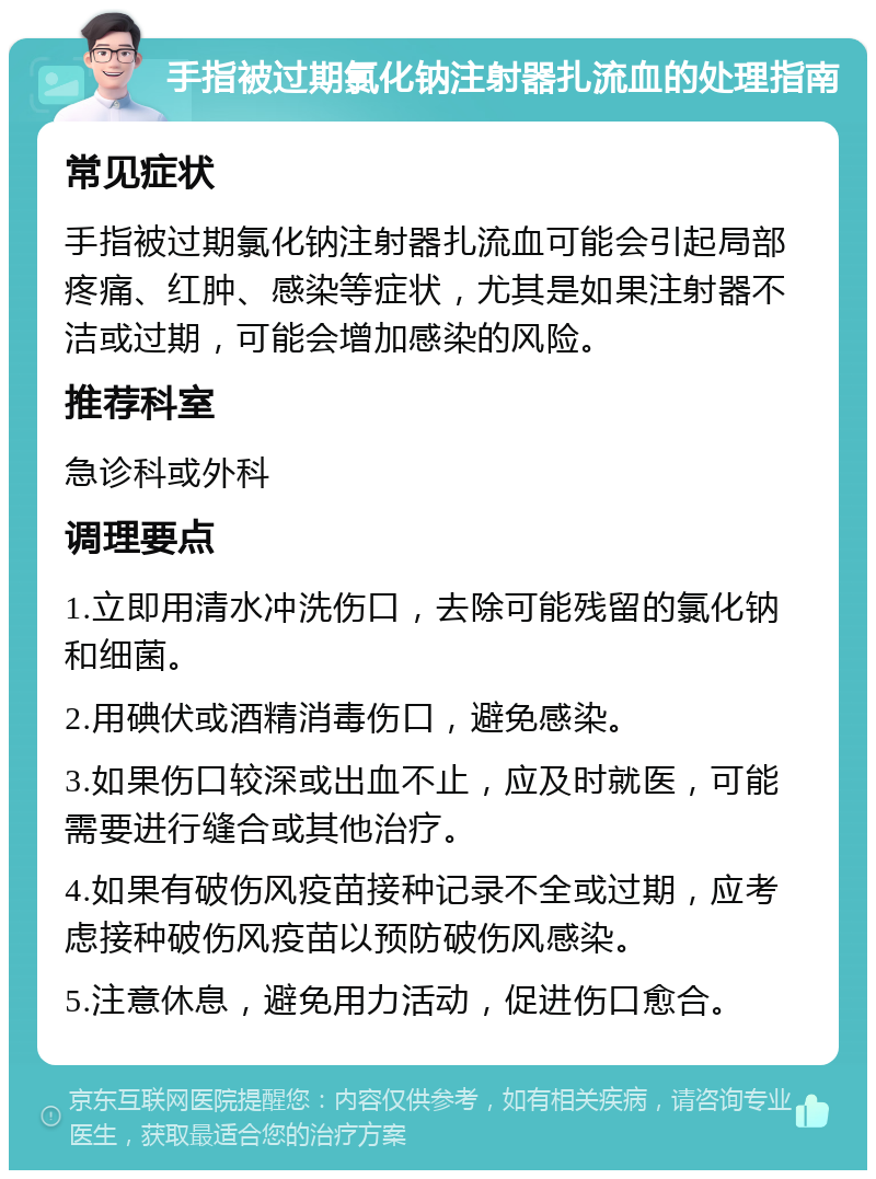 手指被过期氯化钠注射器扎流血的处理指南 常见症状 手指被过期氯化钠注射器扎流血可能会引起局部疼痛、红肿、感染等症状，尤其是如果注射器不洁或过期，可能会增加感染的风险。 推荐科室 急诊科或外科 调理要点 1.立即用清水冲洗伤口，去除可能残留的氯化钠和细菌。 2.用碘伏或酒精消毒伤口，避免感染。 3.如果伤口较深或出血不止，应及时就医，可能需要进行缝合或其他治疗。 4.如果有破伤风疫苗接种记录不全或过期，应考虑接种破伤风疫苗以预防破伤风感染。 5.注意休息，避免用力活动，促进伤口愈合。