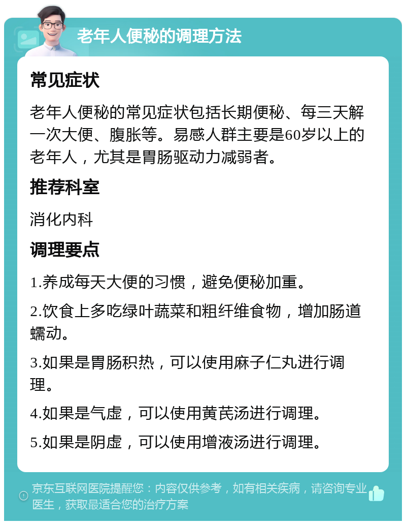 老年人便秘的调理方法 常见症状 老年人便秘的常见症状包括长期便秘、每三天解一次大便、腹胀等。易感人群主要是60岁以上的老年人，尤其是胃肠驱动力减弱者。 推荐科室 消化内科 调理要点 1.养成每天大便的习惯，避免便秘加重。 2.饮食上多吃绿叶蔬菜和粗纤维食物，增加肠道蠕动。 3.如果是胃肠积热，可以使用麻子仁丸进行调理。 4.如果是气虚，可以使用黄芪汤进行调理。 5.如果是阴虚，可以使用增液汤进行调理。