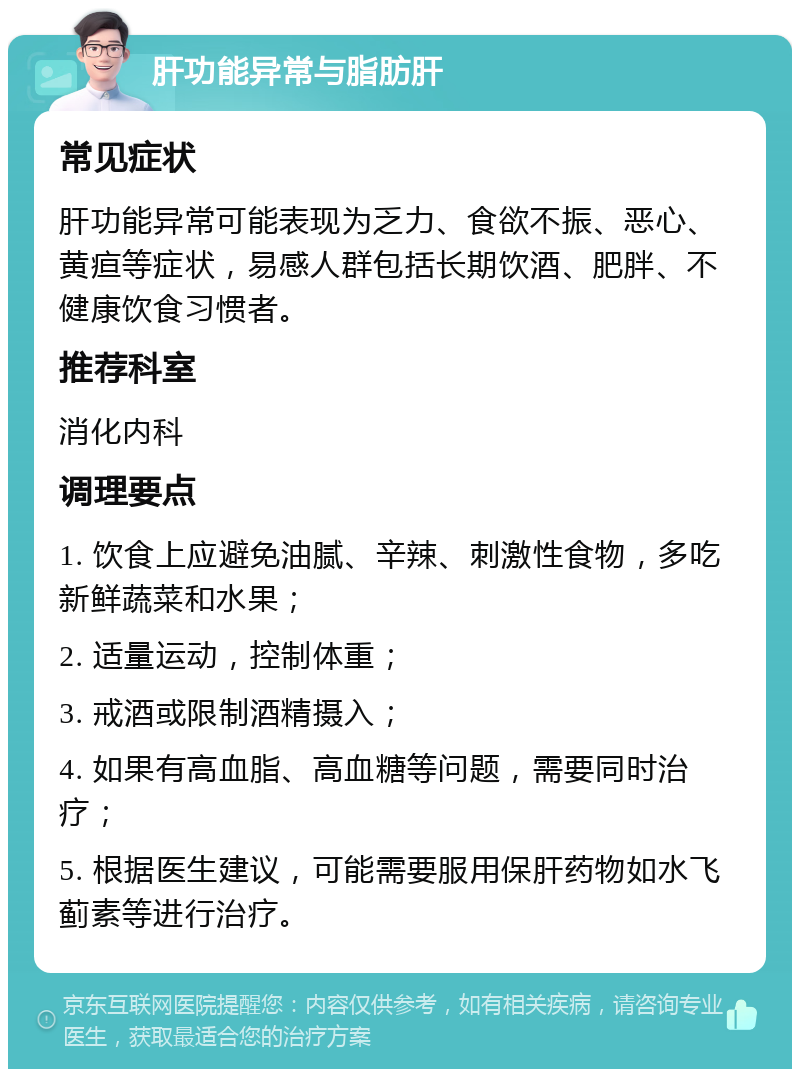 肝功能异常与脂肪肝 常见症状 肝功能异常可能表现为乏力、食欲不振、恶心、黄疸等症状，易感人群包括长期饮酒、肥胖、不健康饮食习惯者。 推荐科室 消化内科 调理要点 1. 饮食上应避免油腻、辛辣、刺激性食物，多吃新鲜蔬菜和水果； 2. 适量运动，控制体重； 3. 戒酒或限制酒精摄入； 4. 如果有高血脂、高血糖等问题，需要同时治疗； 5. 根据医生建议，可能需要服用保肝药物如水飞蓟素等进行治疗。