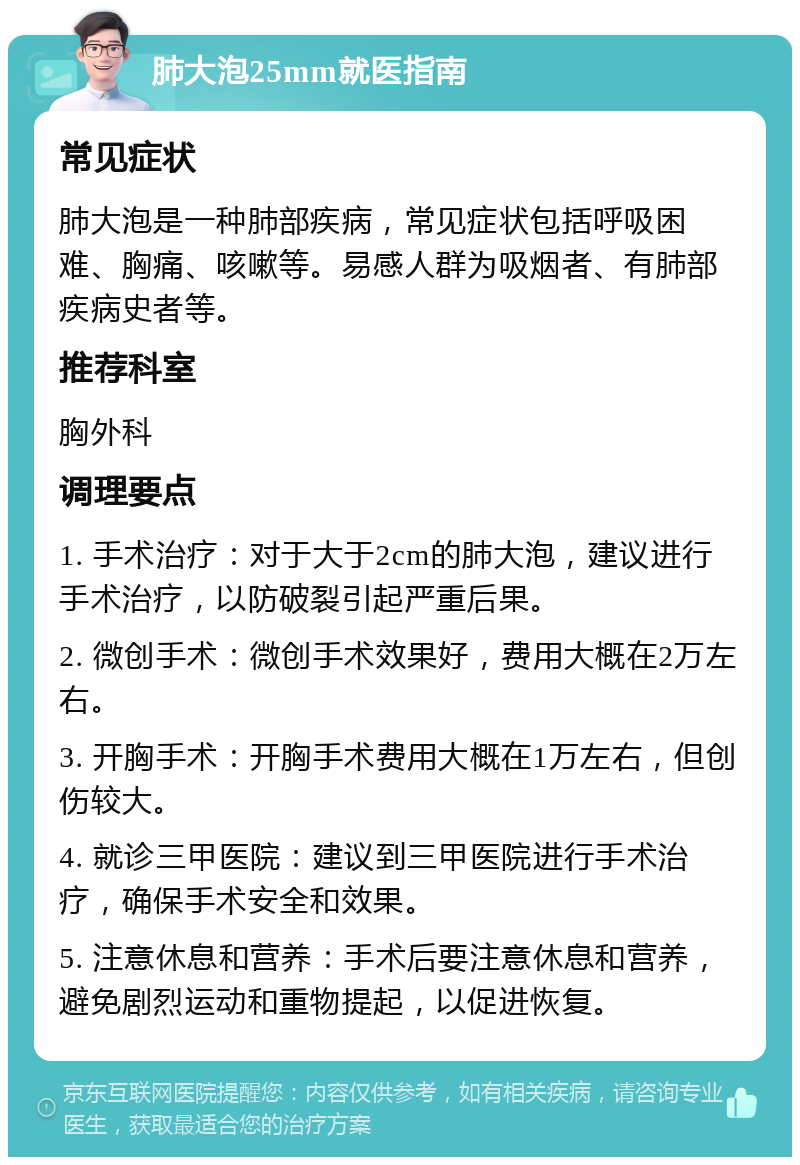 肺大泡25mm就医指南 常见症状 肺大泡是一种肺部疾病，常见症状包括呼吸困难、胸痛、咳嗽等。易感人群为吸烟者、有肺部疾病史者等。 推荐科室 胸外科 调理要点 1. 手术治疗：对于大于2cm的肺大泡，建议进行手术治疗，以防破裂引起严重后果。 2. 微创手术：微创手术效果好，费用大概在2万左右。 3. 开胸手术：开胸手术费用大概在1万左右，但创伤较大。 4. 就诊三甲医院：建议到三甲医院进行手术治疗，确保手术安全和效果。 5. 注意休息和营养：手术后要注意休息和营养，避免剧烈运动和重物提起，以促进恢复。