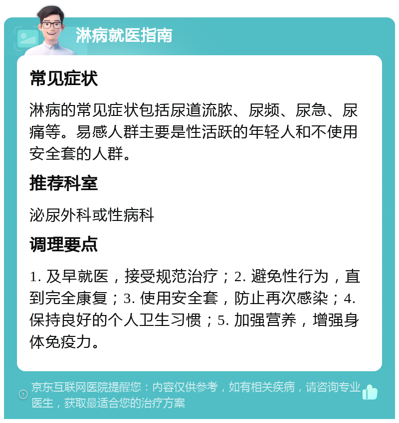 淋病就医指南 常见症状 淋病的常见症状包括尿道流脓、尿频、尿急、尿痛等。易感人群主要是性活跃的年轻人和不使用安全套的人群。 推荐科室 泌尿外科或性病科 调理要点 1. 及早就医，接受规范治疗；2. 避免性行为，直到完全康复；3. 使用安全套，防止再次感染；4. 保持良好的个人卫生习惯；5. 加强营养，增强身体免疫力。