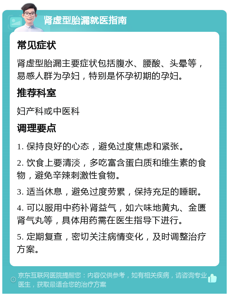 肾虚型胎漏就医指南 常见症状 肾虚型胎漏主要症状包括腹水、腰酸、头晕等，易感人群为孕妇，特别是怀孕初期的孕妇。 推荐科室 妇产科或中医科 调理要点 1. 保持良好的心态，避免过度焦虑和紧张。 2. 饮食上要清淡，多吃富含蛋白质和维生素的食物，避免辛辣刺激性食物。 3. 适当休息，避免过度劳累，保持充足的睡眠。 4. 可以服用中药补肾益气，如六味地黄丸、金匮肾气丸等，具体用药需在医生指导下进行。 5. 定期复查，密切关注病情变化，及时调整治疗方案。