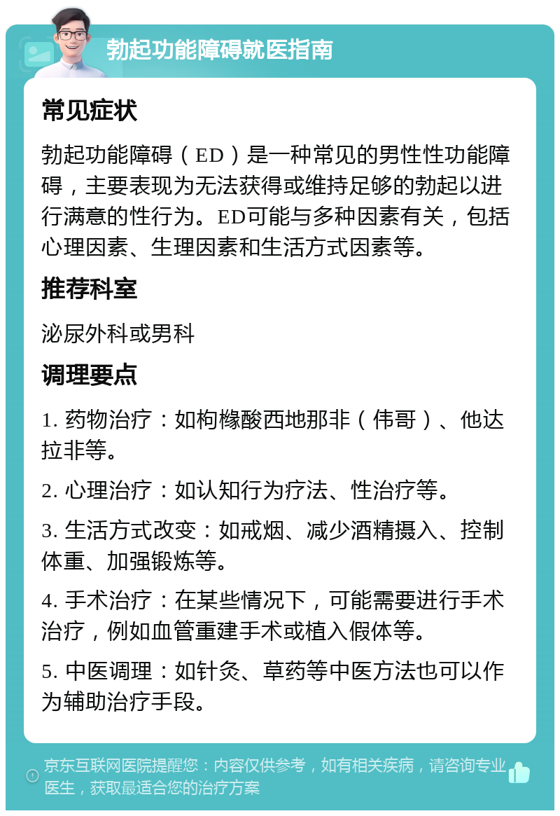 勃起功能障碍就医指南 常见症状 勃起功能障碍（ED）是一种常见的男性性功能障碍，主要表现为无法获得或维持足够的勃起以进行满意的性行为。ED可能与多种因素有关，包括心理因素、生理因素和生活方式因素等。 推荐科室 泌尿外科或男科 调理要点 1. 药物治疗：如枸橼酸西地那非（伟哥）、他达拉非等。 2. 心理治疗：如认知行为疗法、性治疗等。 3. 生活方式改变：如戒烟、减少酒精摄入、控制体重、加强锻炼等。 4. 手术治疗：在某些情况下，可能需要进行手术治疗，例如血管重建手术或植入假体等。 5. 中医调理：如针灸、草药等中医方法也可以作为辅助治疗手段。