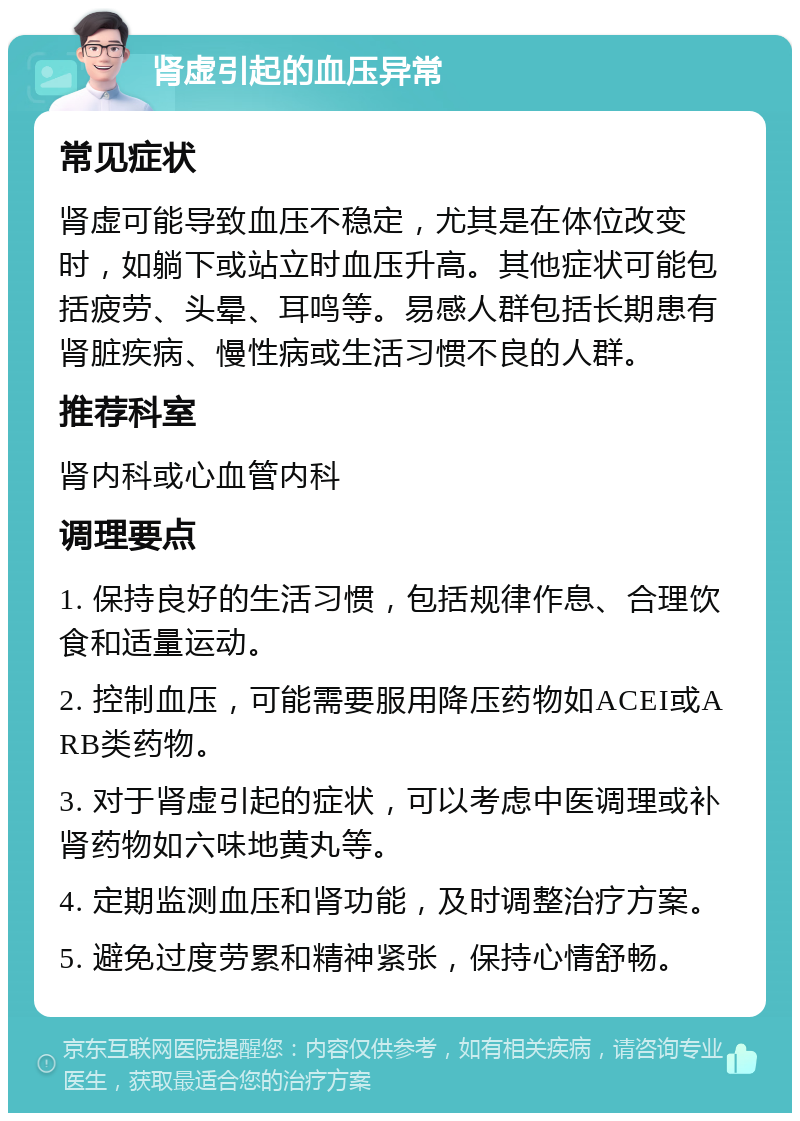 肾虚引起的血压异常 常见症状 肾虚可能导致血压不稳定，尤其是在体位改变时，如躺下或站立时血压升高。其他症状可能包括疲劳、头晕、耳鸣等。易感人群包括长期患有肾脏疾病、慢性病或生活习惯不良的人群。 推荐科室 肾内科或心血管内科 调理要点 1. 保持良好的生活习惯，包括规律作息、合理饮食和适量运动。 2. 控制血压，可能需要服用降压药物如ACEI或ARB类药物。 3. 对于肾虚引起的症状，可以考虑中医调理或补肾药物如六味地黄丸等。 4. 定期监测血压和肾功能，及时调整治疗方案。 5. 避免过度劳累和精神紧张，保持心情舒畅。