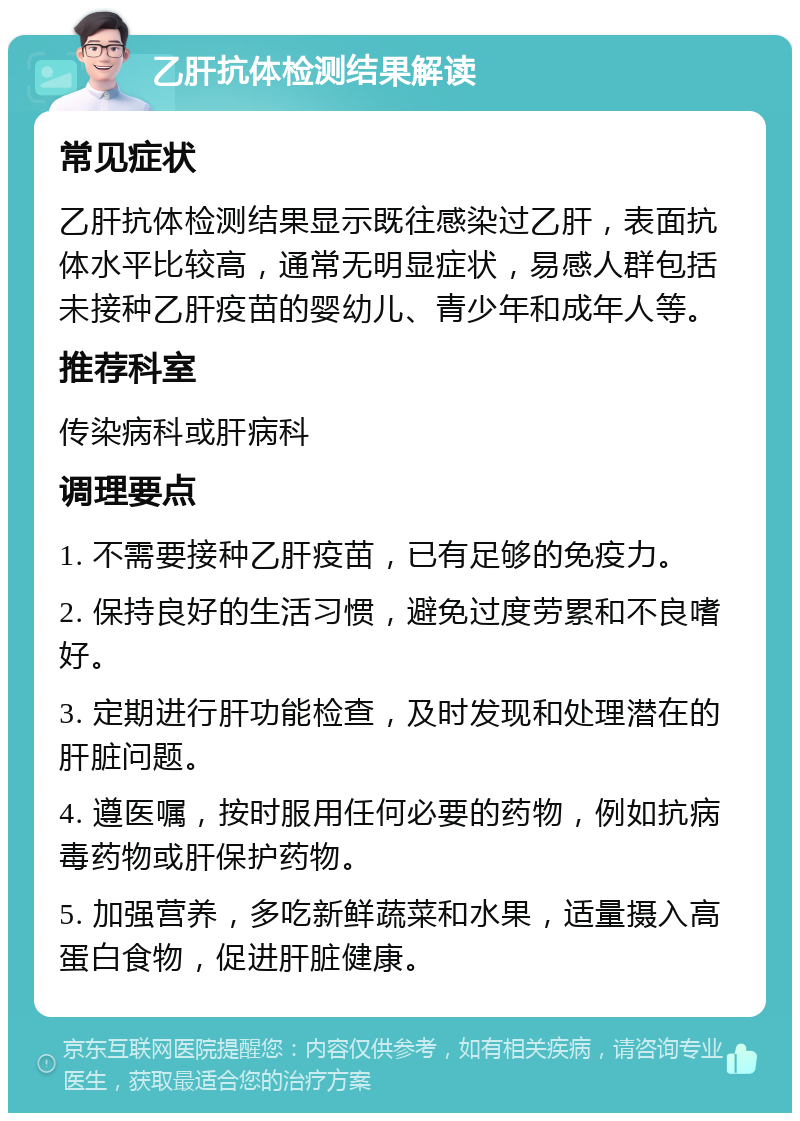 乙肝抗体检测结果解读 常见症状 乙肝抗体检测结果显示既往感染过乙肝，表面抗体水平比较高，通常无明显症状，易感人群包括未接种乙肝疫苗的婴幼儿、青少年和成年人等。 推荐科室 传染病科或肝病科 调理要点 1. 不需要接种乙肝疫苗，已有足够的免疫力。 2. 保持良好的生活习惯，避免过度劳累和不良嗜好。 3. 定期进行肝功能检查，及时发现和处理潜在的肝脏问题。 4. 遵医嘱，按时服用任何必要的药物，例如抗病毒药物或肝保护药物。 5. 加强营养，多吃新鲜蔬菜和水果，适量摄入高蛋白食物，促进肝脏健康。