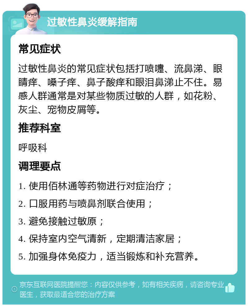 过敏性鼻炎缓解指南 常见症状 过敏性鼻炎的常见症状包括打喷嚏、流鼻涕、眼睛痒、嗓子痒、鼻子酸痒和眼泪鼻涕止不住。易感人群通常是对某些物质过敏的人群，如花粉、灰尘、宠物皮屑等。 推荐科室 呼吸科 调理要点 1. 使用佰林通等药物进行对症治疗； 2. 口服用药与喷鼻剂联合使用； 3. 避免接触过敏原； 4. 保持室内空气清新，定期清洁家居； 5. 加强身体免疫力，适当锻炼和补充营养。