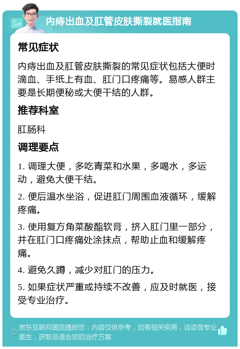 内痔出血及肛管皮肤撕裂就医指南 常见症状 内痔出血及肛管皮肤撕裂的常见症状包括大便时滴血、手纸上有血、肛门口疼痛等。易感人群主要是长期便秘或大便干结的人群。 推荐科室 肛肠科 调理要点 1. 调理大便，多吃青菜和水果，多喝水，多运动，避免大便干结。 2. 便后温水坐浴，促进肛门周围血液循环，缓解疼痛。 3. 使用复方角菜酸酯软膏，挤入肛门里一部分，并在肛门口疼痛处涂抹点，帮助止血和缓解疼痛。 4. 避免久蹲，减少对肛门的压力。 5. 如果症状严重或持续不改善，应及时就医，接受专业治疗。