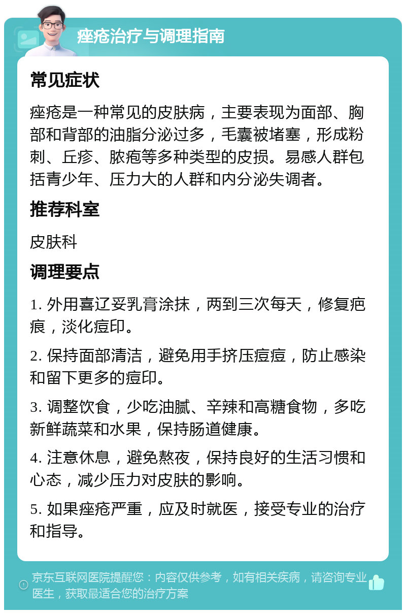 痤疮治疗与调理指南 常见症状 痤疮是一种常见的皮肤病，主要表现为面部、胸部和背部的油脂分泌过多，毛囊被堵塞，形成粉刺、丘疹、脓疱等多种类型的皮损。易感人群包括青少年、压力大的人群和内分泌失调者。 推荐科室 皮肤科 调理要点 1. 外用喜辽妥乳膏涂抹，两到三次每天，修复疤痕，淡化痘印。 2. 保持面部清洁，避免用手挤压痘痘，防止感染和留下更多的痘印。 3. 调整饮食，少吃油腻、辛辣和高糖食物，多吃新鲜蔬菜和水果，保持肠道健康。 4. 注意休息，避免熬夜，保持良好的生活习惯和心态，减少压力对皮肤的影响。 5. 如果痤疮严重，应及时就医，接受专业的治疗和指导。