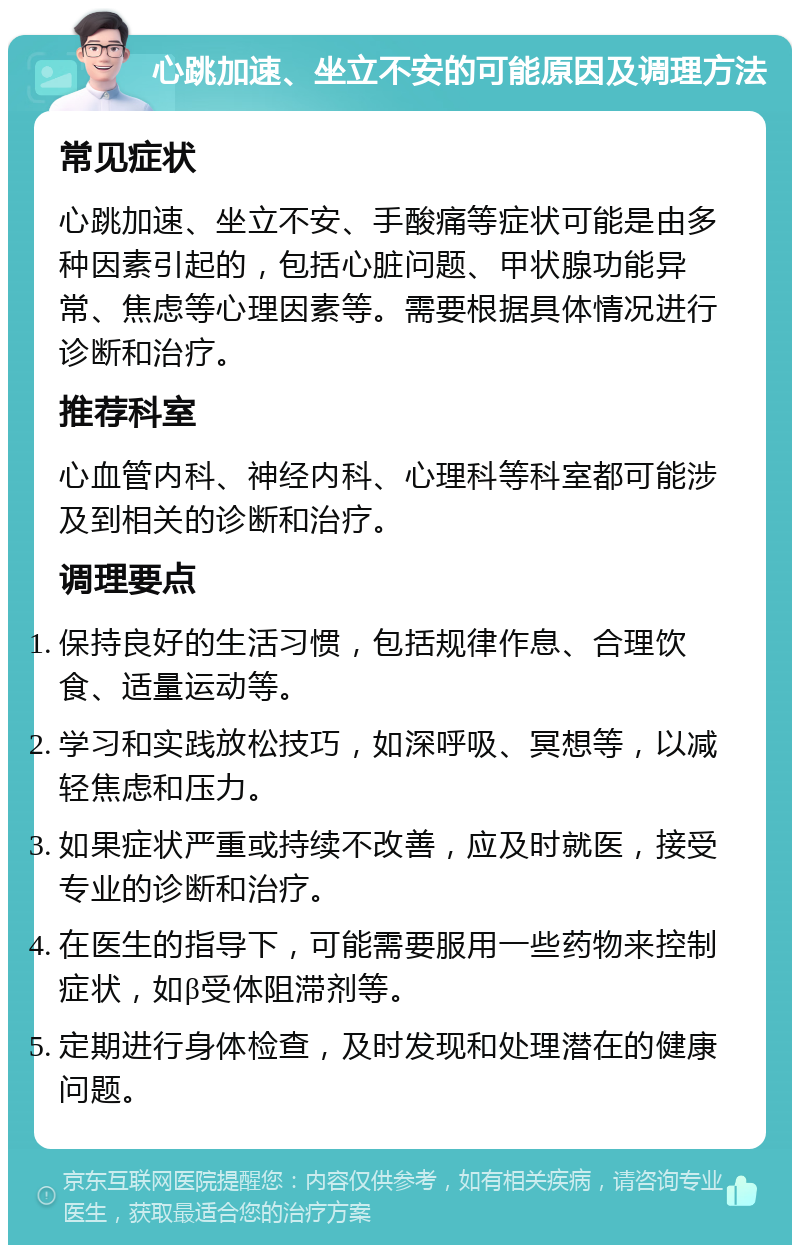 心跳加速、坐立不安的可能原因及调理方法 常见症状 心跳加速、坐立不安、手酸痛等症状可能是由多种因素引起的，包括心脏问题、甲状腺功能异常、焦虑等心理因素等。需要根据具体情况进行诊断和治疗。 推荐科室 心血管内科、神经内科、心理科等科室都可能涉及到相关的诊断和治疗。 调理要点 保持良好的生活习惯，包括规律作息、合理饮食、适量运动等。 学习和实践放松技巧，如深呼吸、冥想等，以减轻焦虑和压力。 如果症状严重或持续不改善，应及时就医，接受专业的诊断和治疗。 在医生的指导下，可能需要服用一些药物来控制症状，如β受体阻滞剂等。 定期进行身体检查，及时发现和处理潜在的健康问题。