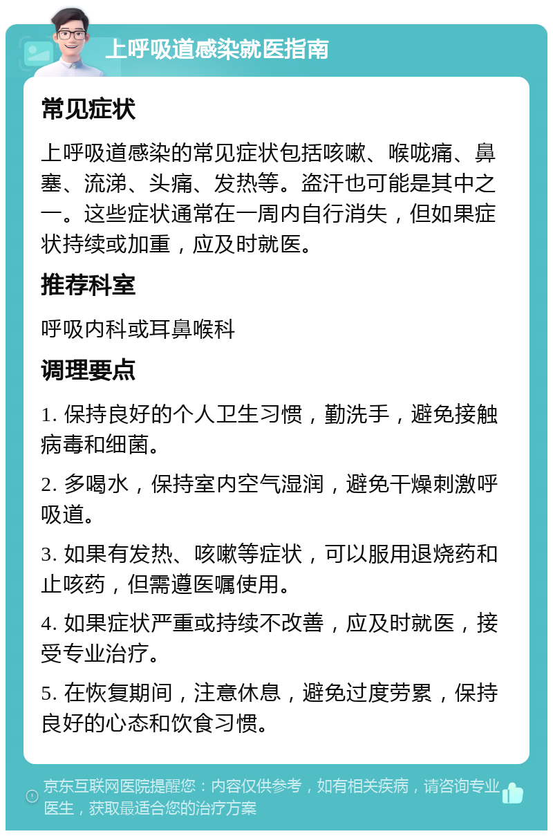 上呼吸道感染就医指南 常见症状 上呼吸道感染的常见症状包括咳嗽、喉咙痛、鼻塞、流涕、头痛、发热等。盗汗也可能是其中之一。这些症状通常在一周内自行消失，但如果症状持续或加重，应及时就医。 推荐科室 呼吸内科或耳鼻喉科 调理要点 1. 保持良好的个人卫生习惯，勤洗手，避免接触病毒和细菌。 2. 多喝水，保持室内空气湿润，避免干燥刺激呼吸道。 3. 如果有发热、咳嗽等症状，可以服用退烧药和止咳药，但需遵医嘱使用。 4. 如果症状严重或持续不改善，应及时就医，接受专业治疗。 5. 在恢复期间，注意休息，避免过度劳累，保持良好的心态和饮食习惯。