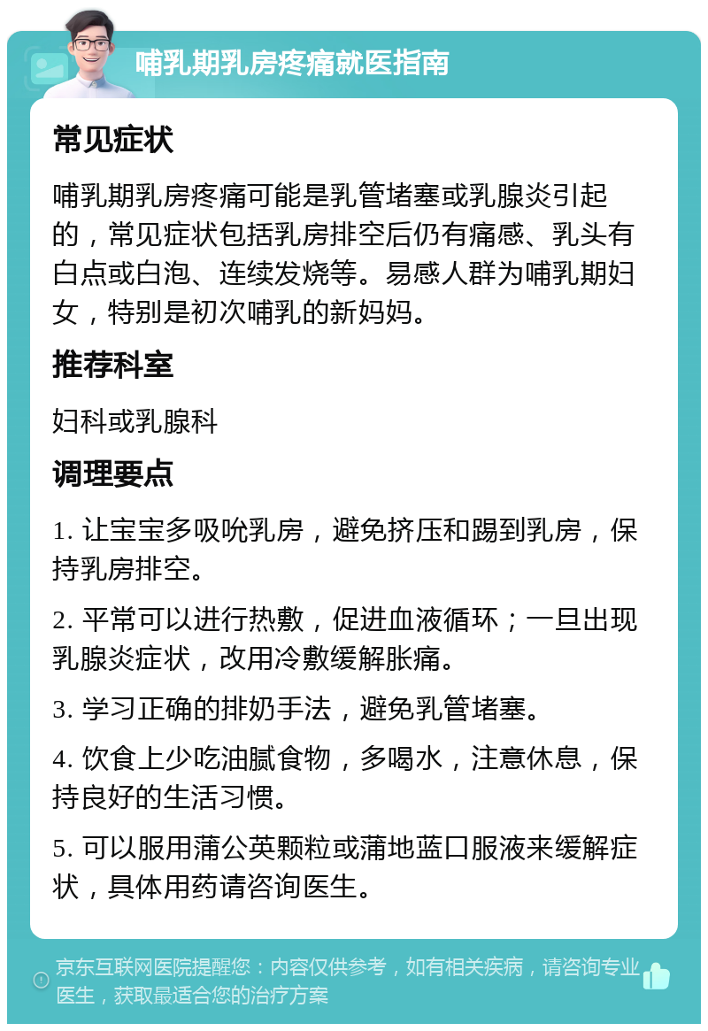 哺乳期乳房疼痛就医指南 常见症状 哺乳期乳房疼痛可能是乳管堵塞或乳腺炎引起的，常见症状包括乳房排空后仍有痛感、乳头有白点或白泡、连续发烧等。易感人群为哺乳期妇女，特别是初次哺乳的新妈妈。 推荐科室 妇科或乳腺科 调理要点 1. 让宝宝多吸吮乳房，避免挤压和踢到乳房，保持乳房排空。 2. 平常可以进行热敷，促进血液循环；一旦出现乳腺炎症状，改用冷敷缓解胀痛。 3. 学习正确的排奶手法，避免乳管堵塞。 4. 饮食上少吃油腻食物，多喝水，注意休息，保持良好的生活习惯。 5. 可以服用蒲公英颗粒或蒲地蓝口服液来缓解症状，具体用药请咨询医生。