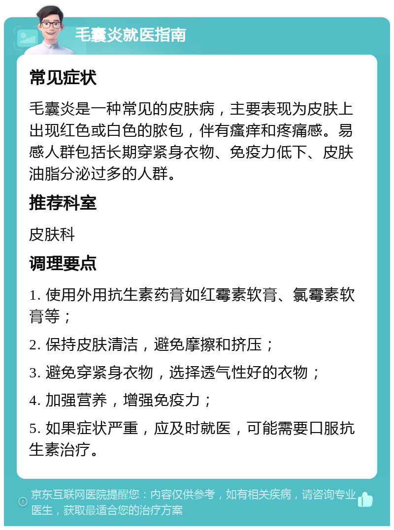 毛囊炎就医指南 常见症状 毛囊炎是一种常见的皮肤病，主要表现为皮肤上出现红色或白色的脓包，伴有瘙痒和疼痛感。易感人群包括长期穿紧身衣物、免疫力低下、皮肤油脂分泌过多的人群。 推荐科室 皮肤科 调理要点 1. 使用外用抗生素药膏如红霉素软膏、氯霉素软膏等； 2. 保持皮肤清洁，避免摩擦和挤压； 3. 避免穿紧身衣物，选择透气性好的衣物； 4. 加强营养，增强免疫力； 5. 如果症状严重，应及时就医，可能需要口服抗生素治疗。