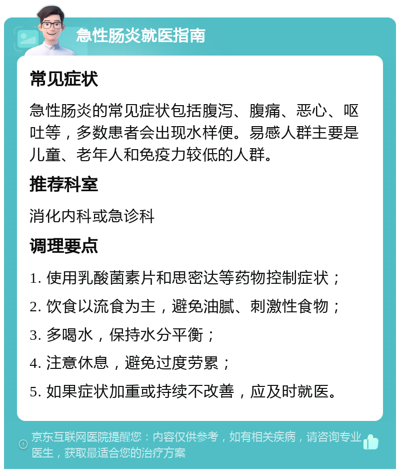 急性肠炎就医指南 常见症状 急性肠炎的常见症状包括腹泻、腹痛、恶心、呕吐等，多数患者会出现水样便。易感人群主要是儿童、老年人和免疫力较低的人群。 推荐科室 消化内科或急诊科 调理要点 1. 使用乳酸菌素片和思密达等药物控制症状； 2. 饮食以流食为主，避免油腻、刺激性食物； 3. 多喝水，保持水分平衡； 4. 注意休息，避免过度劳累； 5. 如果症状加重或持续不改善，应及时就医。