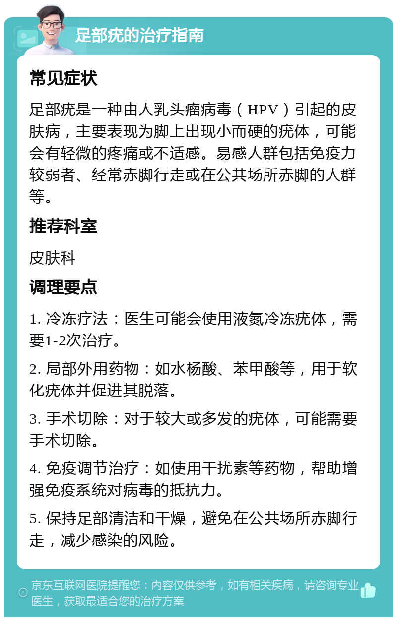 足部疣的治疗指南 常见症状 足部疣是一种由人乳头瘤病毒（HPV）引起的皮肤病，主要表现为脚上出现小而硬的疣体，可能会有轻微的疼痛或不适感。易感人群包括免疫力较弱者、经常赤脚行走或在公共场所赤脚的人群等。 推荐科室 皮肤科 调理要点 1. 冷冻疗法：医生可能会使用液氮冷冻疣体，需要1-2次治疗。 2. 局部外用药物：如水杨酸、苯甲酸等，用于软化疣体并促进其脱落。 3. 手术切除：对于较大或多发的疣体，可能需要手术切除。 4. 免疫调节治疗：如使用干扰素等药物，帮助增强免疫系统对病毒的抵抗力。 5. 保持足部清洁和干燥，避免在公共场所赤脚行走，减少感染的风险。