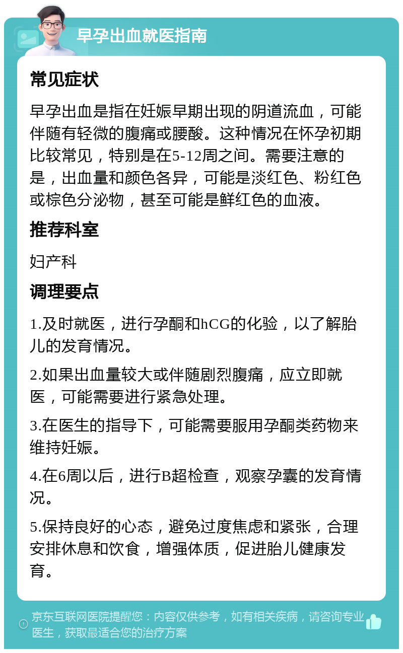 早孕出血就医指南 常见症状 早孕出血是指在妊娠早期出现的阴道流血，可能伴随有轻微的腹痛或腰酸。这种情况在怀孕初期比较常见，特别是在5-12周之间。需要注意的是，出血量和颜色各异，可能是淡红色、粉红色或棕色分泌物，甚至可能是鲜红色的血液。 推荐科室 妇产科 调理要点 1.及时就医，进行孕酮和hCG的化验，以了解胎儿的发育情况。 2.如果出血量较大或伴随剧烈腹痛，应立即就医，可能需要进行紧急处理。 3.在医生的指导下，可能需要服用孕酮类药物来维持妊娠。 4.在6周以后，进行B超检查，观察孕囊的发育情况。 5.保持良好的心态，避免过度焦虑和紧张，合理安排休息和饮食，增强体质，促进胎儿健康发育。