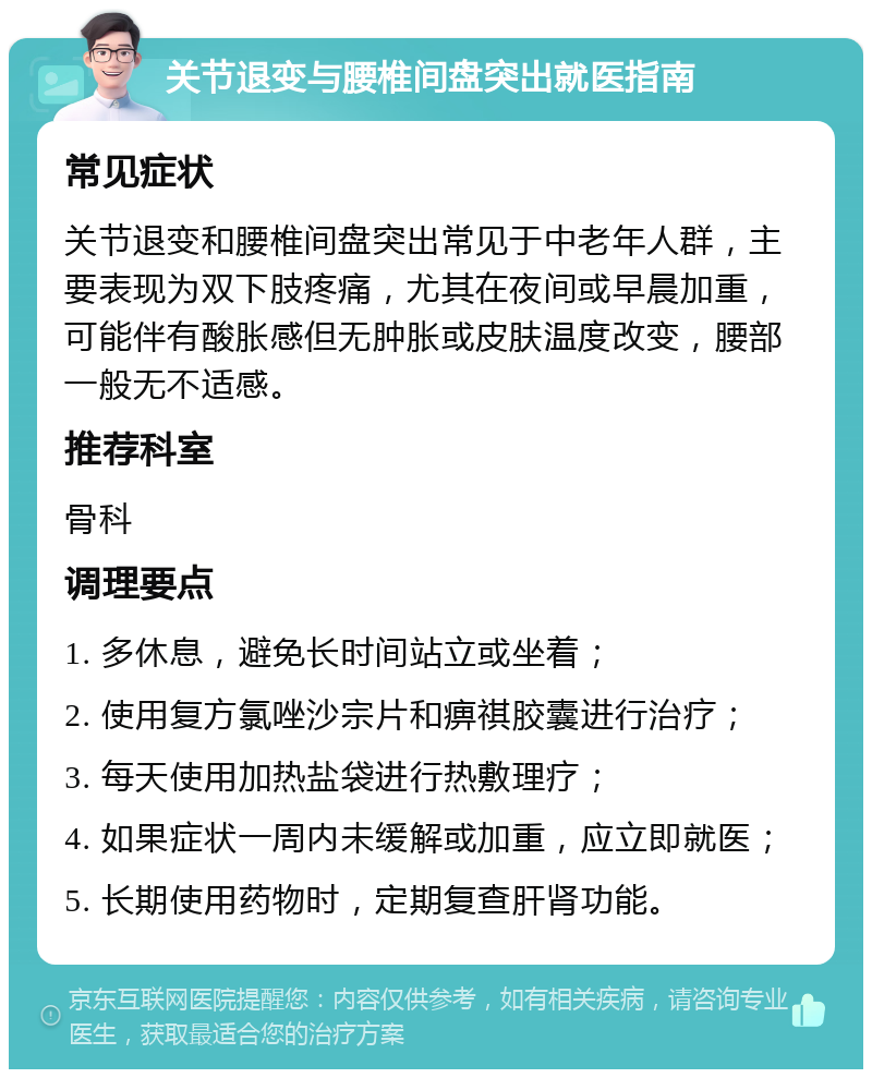 关节退变与腰椎间盘突出就医指南 常见症状 关节退变和腰椎间盘突出常见于中老年人群，主要表现为双下肢疼痛，尤其在夜间或早晨加重，可能伴有酸胀感但无肿胀或皮肤温度改变，腰部一般无不适感。 推荐科室 骨科 调理要点 1. 多休息，避免长时间站立或坐着； 2. 使用复方氯唑沙宗片和痹祺胶囊进行治疗； 3. 每天使用加热盐袋进行热敷理疗； 4. 如果症状一周内未缓解或加重，应立即就医； 5. 长期使用药物时，定期复查肝肾功能。