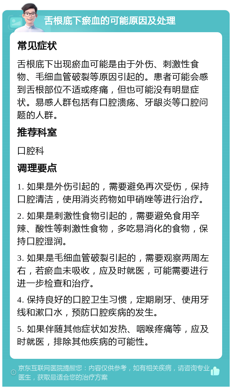 舌根底下瘀血的可能原因及处理 常见症状 舌根底下出现瘀血可能是由于外伤、刺激性食物、毛细血管破裂等原因引起的。患者可能会感到舌根部位不适或疼痛，但也可能没有明显症状。易感人群包括有口腔溃疡、牙龈炎等口腔问题的人群。 推荐科室 口腔科 调理要点 1. 如果是外伤引起的，需要避免再次受伤，保持口腔清洁，使用消炎药物如甲硝唑等进行治疗。 2. 如果是刺激性食物引起的，需要避免食用辛辣、酸性等刺激性食物，多吃易消化的食物，保持口腔湿润。 3. 如果是毛细血管破裂引起的，需要观察两周左右，若瘀血未吸收，应及时就医，可能需要进行进一步检查和治疗。 4. 保持良好的口腔卫生习惯，定期刷牙、使用牙线和漱口水，预防口腔疾病的发生。 5. 如果伴随其他症状如发热、咽喉疼痛等，应及时就医，排除其他疾病的可能性。