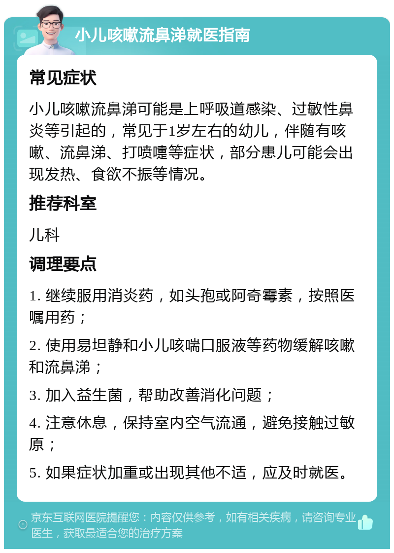 小儿咳嗽流鼻涕就医指南 常见症状 小儿咳嗽流鼻涕可能是上呼吸道感染、过敏性鼻炎等引起的，常见于1岁左右的幼儿，伴随有咳嗽、流鼻涕、打喷嚏等症状，部分患儿可能会出现发热、食欲不振等情况。 推荐科室 儿科 调理要点 1. 继续服用消炎药，如头孢或阿奇霉素，按照医嘱用药； 2. 使用易坦静和小儿咳喘口服液等药物缓解咳嗽和流鼻涕； 3. 加入益生菌，帮助改善消化问题； 4. 注意休息，保持室内空气流通，避免接触过敏原； 5. 如果症状加重或出现其他不适，应及时就医。