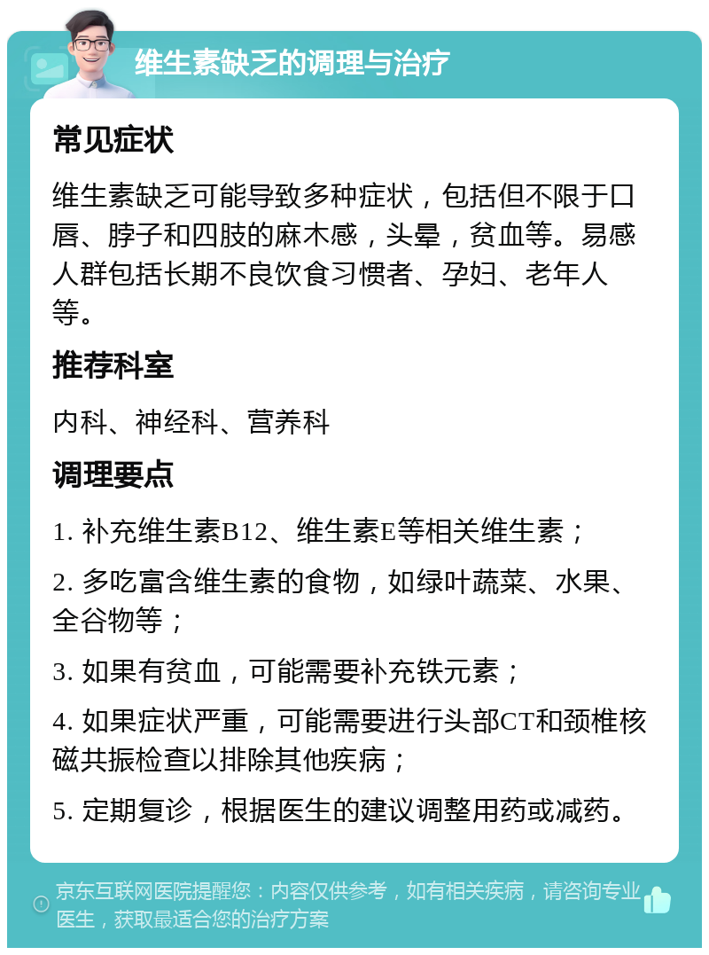 维生素缺乏的调理与治疗 常见症状 维生素缺乏可能导致多种症状，包括但不限于口唇、脖子和四肢的麻木感，头晕，贫血等。易感人群包括长期不良饮食习惯者、孕妇、老年人等。 推荐科室 内科、神经科、营养科 调理要点 1. 补充维生素B12、维生素E等相关维生素； 2. 多吃富含维生素的食物，如绿叶蔬菜、水果、全谷物等； 3. 如果有贫血，可能需要补充铁元素； 4. 如果症状严重，可能需要进行头部CT和颈椎核磁共振检查以排除其他疾病； 5. 定期复诊，根据医生的建议调整用药或减药。