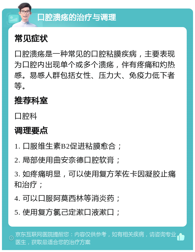 口腔溃疡的治疗与调理 常见症状 口腔溃疡是一种常见的口腔粘膜疾病，主要表现为口腔内出现单个或多个溃疡，伴有疼痛和灼热感。易感人群包括女性、压力大、免疫力低下者等。 推荐科室 口腔科 调理要点 1. 口服维生素B2促进粘膜愈合； 2. 局部使用曲安奈德口腔软膏； 3. 如疼痛明显，可以使用复方苯佐卡因凝胶止痛和治疗； 4. 可以口服阿莫西林等消炎药； 5. 使用复方氯己定漱口液漱口；