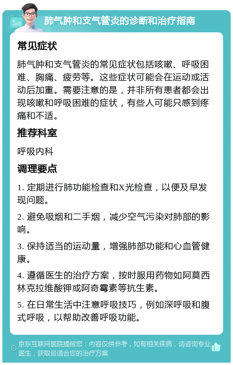 肺气肿和支气管炎的诊断和治疗指南 常见症状 肺气肿和支气管炎的常见症状包括咳嗽、呼吸困难、胸痛、疲劳等。这些症状可能会在运动或活动后加重。需要注意的是，并非所有患者都会出现咳嗽和呼吸困难的症状，有些人可能只感到疼痛和不适。 推荐科室 呼吸内科 调理要点 1. 定期进行肺功能检查和X光检查，以便及早发现问题。 2. 避免吸烟和二手烟，减少空气污染对肺部的影响。 3. 保持适当的运动量，增强肺部功能和心血管健康。 4. 遵循医生的治疗方案，按时服用药物如阿莫西林克拉维酸钾或阿奇霉素等抗生素。 5. 在日常生活中注意呼吸技巧，例如深呼吸和腹式呼吸，以帮助改善呼吸功能。