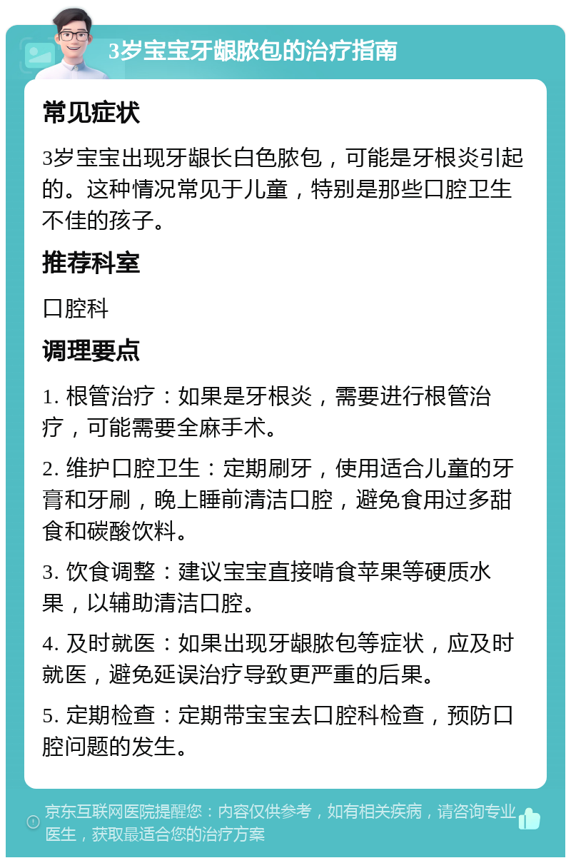 3岁宝宝牙龈脓包的治疗指南 常见症状 3岁宝宝出现牙龈长白色脓包，可能是牙根炎引起的。这种情况常见于儿童，特别是那些口腔卫生不佳的孩子。 推荐科室 口腔科 调理要点 1. 根管治疗：如果是牙根炎，需要进行根管治疗，可能需要全麻手术。 2. 维护口腔卫生：定期刷牙，使用适合儿童的牙膏和牙刷，晚上睡前清洁口腔，避免食用过多甜食和碳酸饮料。 3. 饮食调整：建议宝宝直接啃食苹果等硬质水果，以辅助清洁口腔。 4. 及时就医：如果出现牙龈脓包等症状，应及时就医，避免延误治疗导致更严重的后果。 5. 定期检查：定期带宝宝去口腔科检查，预防口腔问题的发生。