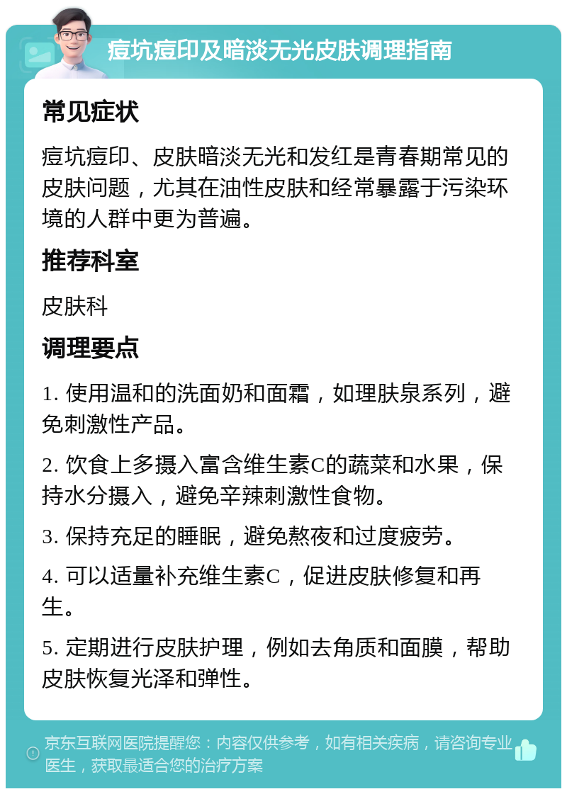 痘坑痘印及暗淡无光皮肤调理指南 常见症状 痘坑痘印、皮肤暗淡无光和发红是青春期常见的皮肤问题，尤其在油性皮肤和经常暴露于污染环境的人群中更为普遍。 推荐科室 皮肤科 调理要点 1. 使用温和的洗面奶和面霜，如理肤泉系列，避免刺激性产品。 2. 饮食上多摄入富含维生素C的蔬菜和水果，保持水分摄入，避免辛辣刺激性食物。 3. 保持充足的睡眠，避免熬夜和过度疲劳。 4. 可以适量补充维生素C，促进皮肤修复和再生。 5. 定期进行皮肤护理，例如去角质和面膜，帮助皮肤恢复光泽和弹性。