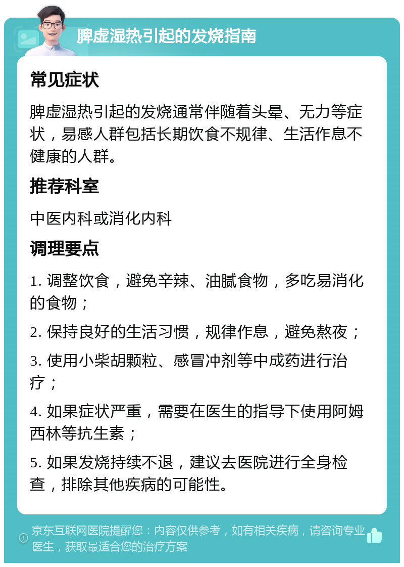 脾虚湿热引起的发烧指南 常见症状 脾虚湿热引起的发烧通常伴随着头晕、无力等症状，易感人群包括长期饮食不规律、生活作息不健康的人群。 推荐科室 中医内科或消化内科 调理要点 1. 调整饮食，避免辛辣、油腻食物，多吃易消化的食物； 2. 保持良好的生活习惯，规律作息，避免熬夜； 3. 使用小柴胡颗粒、感冒冲剂等中成药进行治疗； 4. 如果症状严重，需要在医生的指导下使用阿姆西林等抗生素； 5. 如果发烧持续不退，建议去医院进行全身检查，排除其他疾病的可能性。