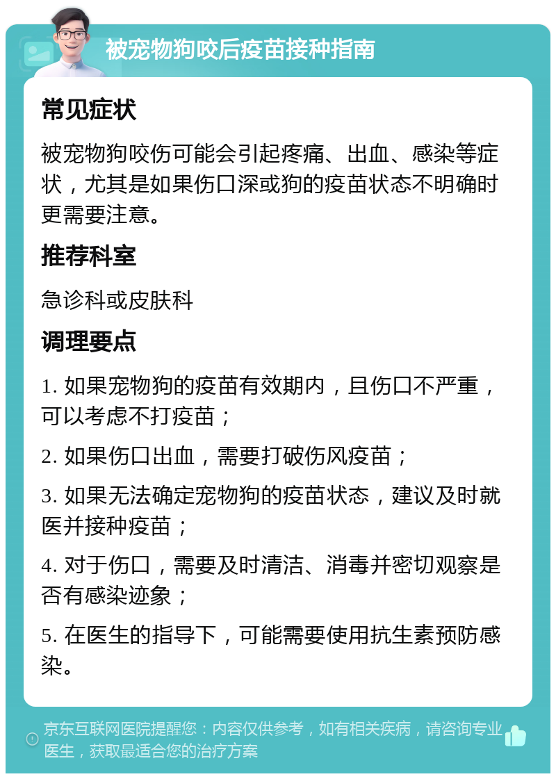 被宠物狗咬后疫苗接种指南 常见症状 被宠物狗咬伤可能会引起疼痛、出血、感染等症状，尤其是如果伤口深或狗的疫苗状态不明确时更需要注意。 推荐科室 急诊科或皮肤科 调理要点 1. 如果宠物狗的疫苗有效期内，且伤口不严重，可以考虑不打疫苗； 2. 如果伤口出血，需要打破伤风疫苗； 3. 如果无法确定宠物狗的疫苗状态，建议及时就医并接种疫苗； 4. 对于伤口，需要及时清洁、消毒并密切观察是否有感染迹象； 5. 在医生的指导下，可能需要使用抗生素预防感染。