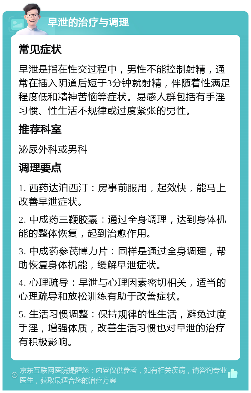 早泄的治疗与调理 常见症状 早泄是指在性交过程中，男性不能控制射精，通常在插入阴道后短于3分钟就射精，伴随着性满足程度低和精神苦恼等症状。易感人群包括有手淫习惯、性生活不规律或过度紧张的男性。 推荐科室 泌尿外科或男科 调理要点 1. 西药达泊西汀：房事前服用，起效快，能马上改善早泄症状。 2. 中成药三鞭胶囊：通过全身调理，达到身体机能的整体恢复，起到治愈作用。 3. 中成药参芪博力片：同样是通过全身调理，帮助恢复身体机能，缓解早泄症状。 4. 心理疏导：早泄与心理因素密切相关，适当的心理疏导和放松训练有助于改善症状。 5. 生活习惯调整：保持规律的性生活，避免过度手淫，增强体质，改善生活习惯也对早泄的治疗有积极影响。